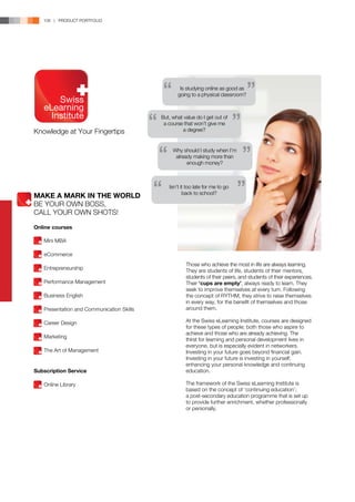 106 | PRODUCT PORTFOLIO




                                                    Is studying online as good as
                                                   going to a physical classroom?



                                            But, what value do I get out of
                                             a course that won’t give me
Knowledge at Your Fingertips                         a degree?


                                                 Why should I study when I’m
                                                  already making more than
                                                       enough money?



                                               Isn’t it too late for me to go
                                                      back to school?
MAKE A MARK IN THE WORLD
BE YOUR OWN BOSS,
CALL YOUR OWN SHOTS!

Online courses

	   Mini MBA

	eCommerce
                                                       Those who achieve the most in life are always learning.
	Entrepreneurship                                      They are students of life, students of their mentors,
                                                       students of their peers, and students of their experiences.
	   Performance Management                             Their ‘cups are empty’, always ready to learn. They
                                                       seek to improve themselves at every turn. Following
	   Business English                                   the concept of RYTHM, they strive to raise themselves
                                                       in every way, for the benefit of themselves and those
	   Presentation and Communication Skills              around them.

	   Career Design                                      At the Swiss eLearning Institute, courses are designed
                                                       for these types of people; both those who aspire to
                                                       achieve and those who are already achieving. The
	Marketing
                                                       thirst for learning and personal development lives in
                                                       everyone, but is especially evident in networkers.
	   The Art of Management                              Investing in your future goes beyond financial gain.
                                                       Investing in your future is investing in yourself;
                                                       enhancing your personal knowledge and continuing
Subscription Service                                   education.

	   Online Library                                     The framework of the Swiss eLearning Institute is
                                                       based on the concept of ‘continuing education’;
                                                       a post-secondary education programme that is set up
                                                       to provide further enrichment, whether professionally
                                                       or personally.
 