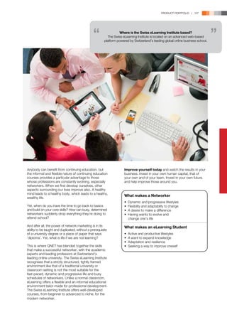PRODUCT PORTFOLIO | 107




                                                                   Where is the Swiss eLearning Institute based?
                                                            The Swiss eLearning Institute is located on an advanced web-based
                                                         platform powered by Switzerland’s leading global online business school.




Anybody can benefit from continuing education, but                     Improve yourself today and watch the results in your
the informal and flexible nature of continuing education               business. Invest in your own human capital, that of
courses provides a particular advantage to those                       your own and of your team. Invest in your own future,
whose professions are constantly evolving, especially                  and help improve those around you.
networkers. When we first develop ourselves, other
aspects surrounding our lives improve also. A healthy
mind leads to a healthy body, which leads to a healthy,
                                                                       What makes a Networker
wealthy life.
                                                                       •   Dynamic and progressive lifestyles
Yet, when do you have the time to go back to basics                    •   Flexibility and adaptability to change
and build on your core skills? How can busy, determined                •   A desire to make a difference
networkers suddenly drop everything they’re doing to                   •   Having wants to evolve and
attend school?                                                             change one’s life	

And after all, the power of network marketing is in its                What makes an eLearning Student
ability to be taught and duplicated, without a prerequisite
of a university degree or a piece of paper that says                   •   Active and productive lifestyles
‘diploma’. Yet, what is life if we are not learning?                   •   A want to expand knowledge
                                                                       •   Adaptation and resilience
This is where QNET has blended together the skills                     •   Seeking a way to improve oneself
that make a successful networker, with the academic
experts and leading professors at Switzerland’s
leading online university. The Swiss eLearning Institute
recognises that a strictly structured, tightly framed
environment like that of a traditional university or
classroom setting is not the most suitable for the
fast-paced, dynamic and progressive life and busy
schedules of networkers. Unlike a normal classroom,
eLearning offers a flexible and an informal educational
environment tailor-made for professional development.
The Swiss eLearning Institute offers well-developed
courses, from beginner to advanced to niche, for the
modern networker.
 