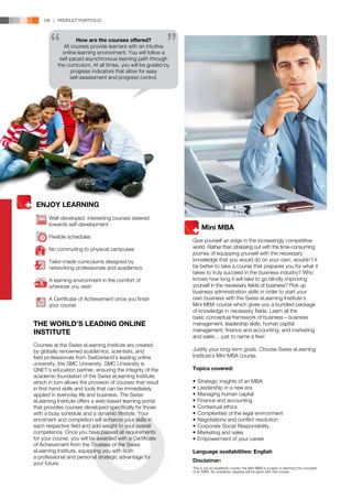 108 | PRODUCT PORTFOLIO



                    How are the courses offered?
              All courses provide learners with an intuitive
             online-learning environment. You will follow a
            self-paced asynchronous learning path through
           the curriculum. At all times, you will be guided by
                  progress indicators that allow for easy
                 self-assessment and progress control.




 ENJOY LEARNING
       Well-developed, interesting courses steered
       towards self-development
                                                                 	 Mini MBA
       Flexible schedules
                                                                 Give yourself an edge in the increasingly competitive
       No commuting to physical campuses                         world. Rather than stressing out with the time-consuming
                                                                 journey of equipping yourself with the necessary
       Tailor-made curriculums designed by                       knowledge that you would do on your own, wouldn’t it
       networking professionals and academics                    be better to take a course that prepares you for what it
                                                                 takes to truly succeed in the business industry? Who
       A learning environment in the comfort of                  knows how long it will take to go blindly improving
       wherever you wish                                         yourself in the necessary fields of business? Pick up
                                                                 business administration skills in order to start your
       A Certificate of Achievement once you finish              own business with the Swiss eLearning Institute’s
       your course                                               Mini MBA course which gives you a bundled package
                                                                 of knowledge in necessary fields. Learn all the
                                                                 basic conceptual framework of business – business
THE WORLD’S LEADING ONLINE                                       management, leadership skills, human capital
INSTITUTE                                                        management, finance and accounting, and marketing
                                                                 and sales… just to name a few!
Courses at the Swiss eLearning Institute are created
by globally renowned academics, scientists, and                  Justify your long-term goals. Choose Swiss eLearning
field professionals from Switzerland’s leading online            Institute’s Mini MBA course.
university, the SMC University. SMC University is
QNET’s education partner, ensuring the integrity of the          Topics covered:
academic foundation of the Swiss eLearning Institute,
which in turn allows the provision of courses that result        •	 Strategic insights of an MBA
in first-hand skills and tools that can be immediately           •	 Leadership in a new era
applied in everyday life and business. The Swiss                 •	 Managing human capital
eLearning Institute offers a web-based learning portal           •	 Finance and accounting
that provides courses developed specifically for those           •	 Contextual ethics
with a busy schedule and a dynamic lifestyle. Your               •	 Complexities of the legal environment
enrolment and completion will enhance your skills in             •	 Negotiations and conflict resolution
each respective field and add weight to your overall             •	 Corporate Social Responsibility
competence. Once you have passed all requirements                •	 Marketing and sales
for your course, you will be awarded with a Certificate          •	 Empowerment of your career
of Achievement from the Trustees of the Swiss
eLearning Institute, equipping you with both                     Language availabilities: English
a professional and personal strategic advantage for
                                                                 Disclaimer:
your future.
                                                                 This is not an academic course, the Mini MBA is a basis of teaching the concepts
                                                                 of an MBA. No academic degrees will be given with this course.
 