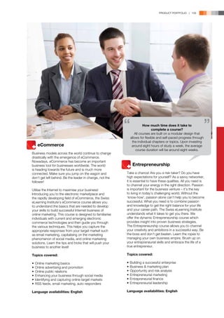 PRODUCT PORTFOLIO | 109




                                                                      How much time does it take to
                                                                             complete a course?
                                                                All courses are built on a modular design that
                                                             allows for flexible and self-paced progress through
                                                              the individual chapters or topics. Upon investing
	 eCommerce                                                   around eight hours of study a week, the average
                                                                 course duration will be around eight weeks.
Business models across the world continue to change
drastically with the emergence of eCommerce.
Nowadays, eCommerce has become an important
business tool for businesses worldwide. The world          	 Entrepreneurship
is heading towards the future and is much more
connected. Make sure you jump on the wagon and             Take a chance! Are you a risk-taker? Do you have
don’t get left behind. Be the leader in change, not the    high expectations for yourself? As a savvy networker,
follower!                                                  it is essential to have these qualities. All you need is
                                                           to channel your energy in the right direction. Passion
Utilise the Internet to maximise your business!            is important for the business venture – it’s the key
Introducing you to the electronic marketplace and          to living in today’s challenging world. Without the
the rapidly developing field of eCommerce, the Swiss       ‘know-how’, passion alone can’t help you to become
eLearning Institute’s eCommerce course allows you          successful. What you need is to combine passion
to understand the basics that are needed to develop        and knowledge to get the right balance for your life
your skills to build successful Internet business of       and your career path. The Swiss eLearning Institute
online marketing. This course is designed to familiarise   understands what it takes to get you there. We
individuals with current and emerging electronic           offer the dynamic Entrepreneurship course which
commerce technologies and then guide you through           provides insight into proven business strategies.
the various techniques. This helps you capture the         The Entrepreneurship course allows you to channel
appropriate responses from your target market such         your creativity and ambitions in a successful way. Be
as email marketing, capitalising on the marketing          the boss and don’t get beaten. Learn the ropes to
phenomenon of social media, and online marketing           managing your own business empire. Brush up on
solutions. Learn the tips and tricks that will push your   your entrepreneurial skills and embrace the life of a
business to another level!                                 true entrepreneur.

Topics covered:                                            Topics covered:

•	 Online marketing basics                                 •	 Building a successful enterprise
•	 Online advertising and promotion                        •	 Business & marketing plan
•	 Online public relations                                 •	 Opportunity and risk analysis
•	 Enhancing your business through social media            •	 Entrepreneurial marketing
•	 Identifying and capturing online target markets         •	 Entrepreneurial finance
•	 RSS feeds, email marketing, auto responders             •	 Entrepreneurial leadership

Language availabilities: English                           Language availabilities: English
 