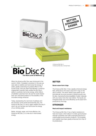 PRODUCT PORTFOLIO | 11




                                                                                      ER
                                                                                 BETT GER
                                                                                     N
                                                                                STROSIER
                                                                                  EA




                                                         • Amezcua Bio Disc 2
                                                         • Amezcua Bio Disc 2 Family Pack




When the Amezcua Bio Disc was introduced to the          BETTER
world in 2006, it heralded a revolution in the way we
were able to redefine and harmonise the energy of        Seven wave-form rings
water, greatly maximising its positive effect on the
human body. Over the years that followed, numerous       The Amezcua Bio Disc 2 has a greatly enhanced energy
independent scientific tests verified the Bio Disc’s     field, attributed to the seven wave-form rings on the
ability to positively harmonise energy, while millions   disc’s surface. The seven ribbed rings speed up the
of satisfied customers from all over the world shared    biomolecular structure process of liquids poured over
their own anecdotal evidence of the benefits of this     the disc, improving the biocompatibility of water molecules
innovative energy enhancer.                              with your body more than ever before. The liquids are
                                                         energised faster and more efficiently via the wave-form
Today, representing the next level of wellness and       produced by the rings.
the evolution of the world-renowned Bio Disc, the
Amezcua Bio Disc 2 is set to again redefine the way in   STRONGER
which we can harness and harmonise the energy
of our drinking water.                                   Heat and impact resistance

Better, stronger, easier, and more effective, the        The Amezcua Bio Disc 2 has a higher resistance to
Amezcua Bio Disc 2 is a new era in harmonised            heat and impact, which allows it to retain good physical
energy.                                                  strength properties even after prolonged exposure to
                                                         unfavourable environmental conditions. The durability
                                                         and usability have been greatly enhanced from that of
                                                         its predecessor.
 