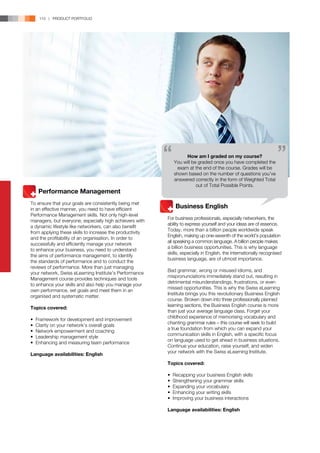 110 | PRODUCT PORTFOLIO




                                                                   How am I graded on my course?
                                                              You will be graded once you have completed the
                                                               exam at the end of the course. Grades will be
                                                              shown based on the number of questions you’ve
                                                              answered correctly in the form of Weighted Total
                                                                         out of Total Possible Points.
	 Performance Management
To ensure that your goals are consistently being met
in an effective manner, you need to have efficient        	 Business English
Performance Management skills. Not only high-level
                                                          For business professionals, especially networkers, the
managers, but everyone, especially high achievers with
                                                          ability to express yourself and your ideas are of essence.
a dynamic lifestyle like networkers, can also benefit
                                                          Today, more than a billion people worldwide speak
from applying these skills to increase the productivity
                                                          English, making up one-seventh of the world’s population
and the profitability of an organisation. In order to
                                                          all speaking a common language. A billion people makes
successfully and efficiently manage your network
                                                          a billion business opportunities. This is why language
to enhance your business, you need to understand
                                                          skills, especially in English, the internationally recognised
the aims of performance management, to identify
                                                          business language, are of utmost importance.
the standards of performance and to conduct the
reviews of performance. More than just managing
                                                          Bad grammar, wrong or misused idioms, and
your network, Swiss eLearning Institute’s Performance
                                                          mispronunciations immediately stand out, resulting in
Management course provides techniques and tools
                                                          detrimental misunderstandings, frustrations, or even
to enhance your skills and also help you manage your
                                                          missed opportunities. This is why the Swiss eLearning
own performance, set goals and meet them in an
                                                          Institute brings you this revolutionary Business English
organised and systematic matter.
                                                          course. Broken down into three professionally planned
                                                          learning sections, the Business English course is more
Topics covered:
                                                          than just your average language class. Forget your
                                                          childhood experience of memorising vocabulary and
•   Framework for development and improvement
                                                          chanting grammar rules – this course will seek to build
•   Clarity on your network’s overall goals
                                                          a true foundation from which you can expand your
•   Network empowerment and coaching
                                                          communication skills in English, with a specific focus
•   Leadership management style
                                                          on language used to get ahead in business situations.
•   Enhancing and measuring team performance
                                                          Continue your education, raise yourself, and widen
                                                          your network with the Swiss eLearning Institute.
Language availabilities: English
                                                          Topics covered:

                                                          •   Recapping your business English skills
                                                          •   Strengthening your grammar skills
                                                          •   Expanding your vocabulary
                                                          •   Enhancing your writing skills
                                                          •   Improving your business interactions

                                                          Language availabilities: English
 