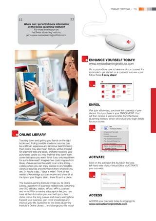 PRODUCT PORTFOLIO | 113




    Where can I go to find more information
      on the Swiss eLearning Institute?
             For more information on
          the Swiss eLearning Institute,
     go to www.swisselearninginstitute.com.




                                                           ENHANCE YOURSELF TODAY!
                                                           www.swisselearninginstitute.com
                                                           Go to your eStore now to take one of our courses! It’s
                                                           so simple to get started on a course of success – just
                                                           follow these 3 easy steps!




                                                           ENROL
                                                           Visit your eStore and purchase the course(s) of your
                                                           choice. Your purchase is your ENROLMENT. You
                                                           will then receive a welcome letter from the Swiss
                                                           eLearning Institute, which will include your login details
                                                           for your course.




ONLINE LIBRARY
Tracking down and getting your hands on the right
books and finding credible academic sources can
be a difficult, expensive and laborious task! Ordering
them online may also mean that you will be charged
for shipment fees and taxes, and after receiving your
purchased books you may find that they don’t even
cover the topics you want! What if you only need them      ACTIVATE
for a one-time-read? Imagine if we could migrate from
library shelves across the world to an online library…     Click on the activation link found on the lowe
a place where you can enjoy access to an incredible        left-hand-side of your Virtual Office to ACTIVATE
variety of sources and information from wherever you       your course(s).
are, 24 hours a day, 7 days a week? Think of the
wealth of knowledge you can receive and share all at
the tips of your fingers. Well... there IS such a place.

The Swiss eLearning Institute brings you its Online
Library, a platform of business-related tools containing
over 500 eBooks, videos, MP3’s, MP4’s, journals
and more! With a monthly subscription fee, you can
have all the information you want with just a few
                                                           ACCESS
clicks, minus the long queues and dreary waiting time.
Expand your business, gain more knowledge and              ACCESS your course(s) today by logging into
improve your life. Subscribe to the Swiss eLearning        www.swisselearninginstitute.com.
Institute’s Online Library… and change your life today!
 