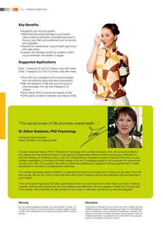 118 | PRODUCT PORTFOLIO




Key Benefits
	 •	Supports your immune system.
	 •	Minimises free radical damage to your body’s 	
		 cells caused by pollutants, prolonged exposure to 	
		 the sun, poor diet, and substances such as alcohol 	
		and cigarettes.
	 •	Assists the maintenance of good health year round 	
		 with daily doses.
	 •	Lessens the damage caused by oxidation, which 	
		 occurs whenever we breathe in oxygen.

Suggested Applications
Adult: 1 teaspoon (5 ml) 2 to 3 times a day with meals.
Child: ½ teaspoon (2.5 ml) 2 to 3 times a day with meals.

	 •	Pour Olé onto a teaspoon and consume straight 	
		 from the bottle for quick and easy consumption.
	 •	Mix one teaspoon of Olé with your fruit juice or 	
		 other beverage; mix only half a teaspoon for 	
		children.
	 •	Store below 30ºC to ensure the integrity of Olé.
	 •	Drink plenty of water in between your doses of Olé.




“The natural power of Olé promotes overall health…”

Dr Zaitun Sulaiman, PhD Psychology
Practising Psychotherapist
Board Certified in Anti-ageing (A4M)



Dr Zaitun Sulaiman holds a PhD in Theocentric Psychology from La Salle University, USA. She is board certified in
Anti-Ageing from the American Board of Anti-Ageing & Regenerative Medicine (A4M) and pursues certification in
hormone therapy. Dr Sulaiman is also a CEO for Complementary Therapies Academy (Asia) Sdn Bhd and a course
facilitator specialising in providing soft skills training in the art of managing people for the corporate and government
sectors since 1994. The academy also offers professional qualifying and upgrading training programmes for health
practitioners in the field of complementary medicines.

“Our bodies need large doses of Vitamin C to alleviate the body’s normal response to stress and we need it from the
food we eat. We are very lucky to have Olé Olive Leaf Extract containing various trace elements that are essential to
good health!

“One of the best things about Olé Olive Leaf Extract is that it comes in liquid form which helps your body to absorb
minerals, vitamins and nutrients into the blood stream more effectively than any capsule or tablet form that are sold
in the market. Olé is definitely the right product for you. Even I myself also use Olé as my natural bodyguard!”




Warning                                                                     Disclaimer
Do not exceed suggested quantities. If you are pregnant, nursing, or if     This product is intended for use in conjunction with a healthy diet and
you have any chronic or recurring symptoms or illness, please consult       sufficient exercise to maintain general good health. It is not intended for
a health care professional or your medical practitioner before using this   use in the treatment, cure or prevention of any illness or disease. This
product.                                                                    product is not meant to replace the advice of any physician, doctor or
                                                                            medical practitioner. If you experience any discomfort from using this
                                                                            product, immediately consult your doctor.
 