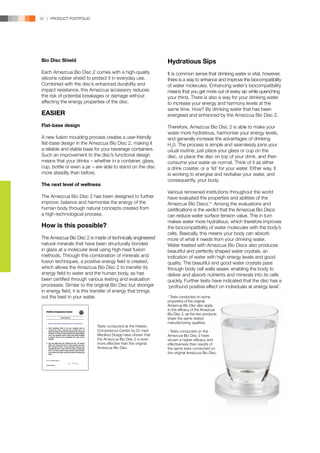 12 | PRODUCT PORTFOLIO




Bio Disc Shield                                                Hydratious Sips
Each Amezcua Bio Disc 2 comes with a high-quality              It is common sense that drinking water is vital, however,
silicone rubber shield to protect it in everyday use.          there is a way to enhance and improve the biocompatibility
Combined with the disc’s enhanced durability and               of water molecules. Enhancing water’s biocompatibility
impact resistance, this Amezcua accessory reduces              means that you get more out of every sip while quenching
the risk of potential breakages or damage without              your thirst. There is also a way for your drinking water
affecting the energy properties of the disc.                   to increase your energy and harmony levels at the
                                                               same time. How? By drinking water that has been
EASIER                                                         energised and enhanced by the Amezcua Bio Disc 2.

Flat-base design                                               Therefore, Amezcua Bio Disc 2 is able to make your
                                                               water more hydratious, harmonise your energy levels,
A new fusion moulding process creates a user-friendly          and generally increase the advantages of drinking
flat-base design in the Amezcua Bio Disc 2, making it          H20. The process is simple and seamlessly joins your
a reliable and stable base for your beverage containers.       usual routine; just place your glass or cup on the
Such an improvement to the disc’s functional design            disc, or place the disc on top of your drink, and then
means that your drinks – whether in a container, glass,        consume your water as normal. Think of it as either
cup, bottle or even a jar – are able to stand on the disc      a drink coaster, or a ‘lid’ for your water. Either way, it
more steadily than before.                                     is working to energise and revitalise your water, and
                                                               consequently, your body.
The next level of wellness
                                                               Various renowned institutions throughout the world
The Amezcua Bio Disc 2 has been designed to further            have evaluated the properties and abilities of the
improve, balance and harmonise the energy of the               Amezcua Bio Discs.*+ Among the evaluations and
human body through natural concepts created from               certifications is the verdict that the Amezcua Bio Discs
a high-technological process.                                  can reduce water surface tension value. This in turn
                                                               makes water more hydratious, which therefore improves
How is this possible?                                          the biocompatibility of water molecules with the body’s
                                                               cells. Basically, this means your body can absorb
The Amezcua Bio Disc 2 is made of technically engineered       more of what it needs from your drinking water.
natural minerals that have been structurally bonded            Water treated with Amezcua Bio Discs also produces
in glass at a molecular level using high-heat fusion           beautiful and perfectly shaped water crystals, an
methods. Through this combination of minerals and              indication of water with high energy levels and good
fusion techniques, a positive energy field is created,         quality. The beautiful and good water crystals pass
which allows the Amezcua Bio Disc 2 to transfer its            through body cell walls easier, enabling the body to
energy field to water and the human body, as has               deliver and absorb nutrients and minerals into its cells
been certified through various testing and evaluation          quickly. Further tests have indicated that the disc has a
processes. Similar to the original Bio Disc but stronger       ‘profound positive effect on individuals at energy level’.
in energy field, it is this transfer of energy that brings
out the best in your water.                                    * Tests conducted on some
                                                               properties of the original
                                                               Amezcua Bio Disc also apply
                                                               to the efficacy of the Amezcua
                                                               Bio Disc 2, as the two products
                                                               share the same tested
                                                               manufacturing qualities.
                            Tests conducted at the Holistic
                            Competence Center by Dr med.       +
                                                                 Tests conducted on the
                            Manfred Doepp have shown that      Amezcua Bio Disc 2 have
                            the Amezcua Bio Disc 2 is even     shown a higher efficacy and
                            more effective than the original   effectiveness than results of
                            Amezcua Bio Disc.                  the same tests conducted on
                                                               the original Amezcua Bio Disc.
 