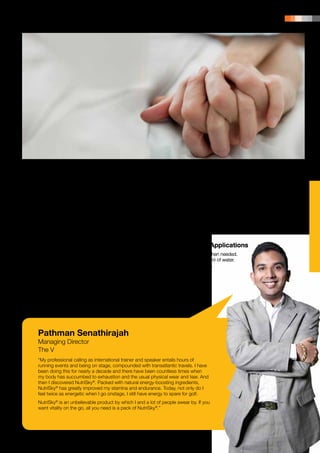 PRODUCT PORTFOLIO | 121




Key Benefits of Saponins                                           on blood circulation is reinforced by the flavonoids.
                                                                   The main activity attributed to flavonoids is that they
	 •	Improves your vitality.                                        act as vein active agents, namely that they reduce
	 •	Enhances your immune system.                                   the permeability and increase the resistance of blood
	 •	Strengthens the function of your heart.                        capillaries. This results in a boost to your vitality.

Key Benefits of Flavonoids                                         Ingredients
	 •	Improves blood circulation and stamina.
	 •	Provides protection against oxidative and                      Maltodextrin, Fructus Swietenia macrophyllae,
		free-radical damage.                                             Psyllium Husk, Vege Powder, Permitted Flavouring,
	 •	Lowers fat build-up in the blood stream.                       Frutafit, Soluble Fibre, Lemon Juice Powder
                                                                   and Stevia (12 g per serving).

Promotes Blood Circulation and
                                                                   Suggested Applications
Boosts Your Vitality
                                                                   	 •	½-1 sachet when needed.
Swietenia macrophylla is the most important ingredient             	 •	Mix with 200 ml of water.
in NutriSky®, which has beneficial effects due to                  	 •	Stir and serve.
saponins and flavonoids, acting in synergy to promote
your vitality and stamina.

Saponins have demonstrated in vitro anti-elastase
and anti-hyaluronidase activities, useful for the
protection and treatment of vein insufficiency. Saponins
inhibit the hyaluronidase activity in a non-competitive,
dose-dependent way. The stimulating action of saponins




Pathman Senathirajah
Managing Director
The V
“My professional calling as international trainer and speaker entails hours of
running events and being on stage, compounded with transatlantic travels. I have
been doing this for nearly a decade and there have been countless times when
my body has succumbed to exhaustion and the usual physical wear and tear. And
then I discovered NutriSky®. Packed with natural energy-boosting ingredients,
NutriSky® has greatly improved my stamina and endurance. Today, not only do I
feel twice as energetic when I go onstage, I still have energy to spare for golf.
NutriSky® is an unbelievable product by which I and a lot of people swear by. If you
want vitality on the go, all you need is a pack of NutriSky®.”
 