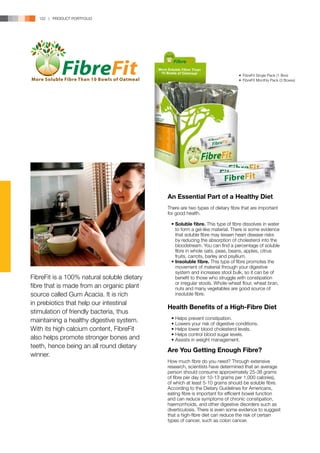122 | PRODUCT PORTFOLIO




                                                                                  •	 FibreFit Single Pack (1 Box)
                                                                                  •	 FibreFit Monthly Pack (3 Boxes)




                                             An Essential Part of a Healthy Diet
                                             There are two types of dietary fibre that are important
                                             for good health.

                                             	 •	Soluble fibre. This type of fibre dissolves in water 	
                                             		 to form a gel-like material. There is some evidence 	
                                             		 that soluble fibre may lessen heart disease risks 	
                                             		 by reducing the absorption of cholesterol into the 	
                                             		 bloodstream. You can find a percentage of soluble	
                                             		 fibre in whole oats, peas, beans, apples, citrus 	
                                             		 fruits, carrots, barley and psyllium.
                                             	 •	Insoluble fibre. This type of fibre promotes the 	
                                             		 movement of material through your digestive 	
                                             		 system and increases stool bulk, so it can be of 	
FibreFit is a 100% natural soluble dietary   		 benefit to those who struggle with constipation 	
                                             		 or irregular stools. Whole-wheat flour, wheat bran, 	
fibre that is made from an organic plant     		 nuts and many vegetables are good source of 	
source called Gum Acacia. It is rich         		 insoluble fibre.
in prebiotics that help our intestinal
                                             Health Benefits of a High-Fibre Diet
stimulation of friendly bacteria, thus
maintaining a healthy digestive system.      	   •	Helps prevent constipation.
                                             	   •	Lowers your risk of digestive conditions.
With its high calcium content, FibreFit      	   •	Helps lower blood cholesterol levels.
                                             	   •	Helps control blood sugar levels.
also helps promote stronger bones and        	   •	Assists in weight management.
teeth, hence being an all round dietary
                                             Are You Getting Enough Fibre?
winner.
                                             How much fibre do you need? Through extensive
                                             research, scientists have determined that an average
                                             person should consume approximately 25-38 grams
                                             of fibre per day (or 10-13 grams per 1,000 calories),
                                             of which at least 5-10 grams should be soluble fibre.
                                             According to the Dietary Guidelines for Americans,
                                             eating fibre is important for efficient bowel function
                                             and can reduce symptoms of chronic constipation,
                                             haemorrhoids, and other digestive disorders such as
                                             diverticulosis. There is even some evidence to suggest
                                             that a high-fibre diet can reduce the risk of certain
                                             types of cancer, such as colon cancer.
 