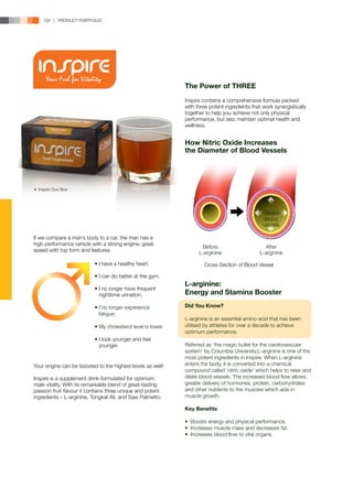 126 | PRODUCT PORTFOLIO




                                                              The Power of THREE
                                                              Inspire contains a comprehensive formula packed
                                                              with three potent ingredients that work synergistically
                                                              together to help you achieve not only physical
                                                              performance, but also maintain optimal health and
                                                              wellness.


                                                              How Nitric Oxide Increases
                                                              the Diameter of Blood Vessels




•	 Inspire Duo Box




                                                                                                 Dilated
                                                                                                  blood
                                                                                                 vessels

If we compare a man’s body to a car, the man has a
high performance vehicle with a strong engine, great
                                                                     Before                       After
speed with top form and features.                                   L-arginine                  L-arginine

                           • I have a healthy heart.                  Cross Section of Blood Vessel

                           • I can do better at the gym.
                                                              L-arginine:
                           • I no longer have frequent 		
                           	 nighttime urination.             Energy and Stamina Booster

                           • I no longer experience 		        Did You Know?
                           	fatigue.
                                                              L-arginine is an essential amino acid that has been
                           • My cholesterol level is lower.   utilised by athletes for over a decade to achieve
                                                              optimum performance.
                           • I look younger and feel 		
                           	younger.                          Referred as ‘the magic bullet for the cardiovascular
                                                              system’ by Columbia University,L-arginine is one of the
                                                              most potent ingredients in Inspire. When L-arginine
Your engine can be boosted to the highest levels as well!     enters the body, it is converted into a chemical
                                                              compound called ‘nitric oxide’ which helps to relax and
Inspire is a supplement drink formulated for optimum          dilate blood vessels. The increased blood flow allows
male vitality. With its remarkable blend of great-tasting     greater delivery of hormones, protein, carbohydrates
passion fruit flavour it contains three unique and potent     and other nutrients to the muscles which aids in
ingredients – L-arginine, Tongkat Ali, and Saw Palmetto.      muscle growth.

                                                              Key Benefits

                                                              • Boosts energy and physical performance.
                                                              • Increases muscle mass and decreases fat.
                                                              • Increases blood flow to vital organs.
 
