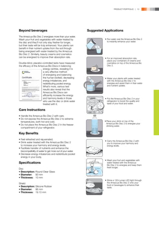 PRODUCT PORTFOLIO | 13




Beyond beverages                                             Suggested Applications
The Amezcua Bio Disc 2 energises more than your water.
Wash your fruit and vegetables with water treated by                   •	 Run water over the Amezcua Bio Disc 2
the disc and they’ll not only stay fresher for longer,                    to instantly enhance your water.
but their taste will be truly enhanced. Your plants can
benefit in their nutrient uptake from the soil through
being energised with water treated by the Amezcua
Bio Disc 2. Similarly, beauty creams and cosmetics
can be energised to improve their absorption rate.                     •	 For an improved absorption rate,
                                                                          place your containers of creams and
Double-blind, placebo-controlled tests have measured                      cosmetics on top of the Amezcua Bio
the efficacy of the Amezcua Bio Discs in balancing 	                      Disc 2.
	                      energy centres, revealing it is 	
	                      a very effective method
	                      of energising and balancing 	
	                      the human biofield, decreasing 	                •	 Water your plants with water treated
	                      energy imbalances, and 	                           with the Amezcua Bio Disc 2 to
	                      redistributing pooled energy. 	                    energise and assist them in their water
	                      What’s more, various test 	                        and nutrient uptake.
	                      results also reveal that the 	
	                      Amezcua Bio Discs can 	
	                      efficiently increase the energy 	
	                      and harmony levels in those 	                   •	 Put the Amezcua Bio Disc 2 in your
	                      who use the disc or drink water 	                  refrigerator to boost the quality and
	                      treated with it.                                   taste of your food and water.


Care Instructions
•	Handle the Amezcua Bio Disc 2 with care.
•	Do not expose the Amezcua Bio Disc 2 to extreme 	
	 temperatures, both hot and cold.                                     •	Place your drink on top of the
                                                                         Amezcua Bio Disc 2 to energise your
•	Do not place the Amezcua Bio Disc 2 in the freezer 	                   drinking water.
	 compartment of your refrigerator.

Key Benefits
•	Feel refreshed and rejuvenated.
                                                                       •	 Carry the Amezcua Bio Disc 2 with
•	Drink water treated with the Amezcua Bio Disc 2                         you to improve your harmony and
	 to increase your harmony and energy levels.                             energy levels.
•	Facilitate transfer of nutrients and enhance the 	
	 biocompatibility of water to get more out of your water.
•	Decrease energy imbalances and redistribute pooled 	
	 energy in your body.
                                                                       •	 Wash your fruit and vegetables with
Specifications                                                            water treated with the Amezcua
                                                                       	Bio Disc 2 to energise and keep them
                                                                          fresh longer.
Disc
•	Description:	Round Clear Glass
•	Diameter:	 90 mm
•	Thickness:	 10 mm
                                                                       •	 Shine a 120-Lumen LED light through
Shield                                                                    the Amezcua Bio Disc 2 onto your
                                                                          food or beverages to enhance their
•	Description:	Silicone Rubber                                            taste.
•	Diameter:	 96 mm
•	Thickness:	 19.13 mm
 