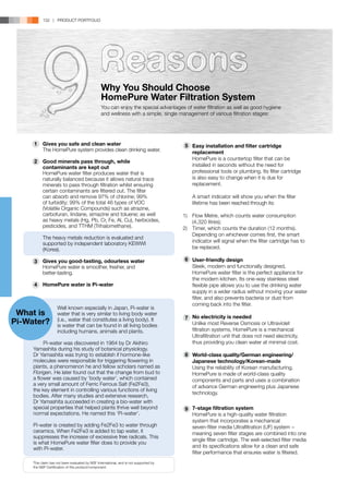 132 | PRODUCT PORTFOLIO




                                                  Why You Should Choose
                                                  HomePure Water Filtration System
                                                  You can enjoy the special advantages of water filtration as well as good hygiene
                                                  and wellness with a simple, single management of various filtration stages:




      	1    Gives you safe and clean water                                              5
                                                                                        	 Easy installation and filter cartridge
      	     The HomePure system provides clean drinking water.                            replacement
                                                                                      	   HomePure is a countertop filter that can be
      	
      2     Good minerals pass through, while
            contaminants are kept out                                                     installed in seconds without the need for
      	     HomePure water filter produces water that is                                  professional tools or plumbing. Its filter cartridge
            naturally balanced because it allows natural trace                            is also easy to change when it is due for
            minerals to pass through filtration whilst ensuring                           replacement.
            certain contaminants are filtered out. The filter                         	
            can absorb and remove 97% of chlorine; 99%                                	   A smart indicator will show you when the filter
            of turbidity; 99% of the total 46 types of VOC                                lifetime has been reached through its:
            (Volatile Organic Compounds) such as atrazine,
            carbofuran, lindane, simazine and toluene; as well                        1)	 Flow Metre, which counts water consumption
            as heavy metals (Hg, Pb, Cr, Fe, Al, Cu), herbicides,                         (4,320 litres);
            pesticides, and TTHM (Trihalomethane).                                    2)	 Timer, which counts the duration (12 months).
   			 reduction is evaluated and
   	 The heavy metals
                                                                                          Depending on whichever comes first, the smart
            supported by independent laboratory KEWWI                                     indicator will signal when the filter cartridge has to
            (Korea).                                                                      be replaced.

      	3    Gives you good-tasting, odourless water                                   	6   User-friendly design
      	     HomePure water is smoother, fresher, and                                  	    Sleek, modern and functionally designed,
      	     better-tasting.                                                                HomePure water filter is the perfect appliance for
                                                                                      	    the modern kitchen. Its one-way stainless steel
      	
      4     HomePure water is Pi-water                                                     flexible pipe allows you to use the drinking water
                                                                                           supply in a wider radius without moving your water
                                                                                           filter, and also prevents bacteria or dust from
   			                                                                                     coming back into the filter.
 What is
                     Well known especially in Japan, Pi-water is
                     water that is very similar to living body water
                                                                                       	
                                                                                      	7   No electricity is needed
Pi-Water?            (i.e., water that constitutes a living body). It
                     is water that can be found in all living bodies                  	    Unlike most Reverse Osmosis or Ultraviolet
                     including humans, animals and plants.                                 filtration systems, HomePure is a mechanical
                                                                                           Ultrafiltration unit that does not need electricity,
           Pi-water was discovered in 1964 by Dr Akihiro                                   thus providing you clean water at minimal cost.
      Yamashita during his study of botanical physiology.
      Dr Yamashita was trying to establish if hormone-like                            	8   World-class quality/German engineering/
      molecules were responsible for triggering flowering in                               Japanese technology/Korean-made
      plants, a phenomenon he and fellow scholars named as                            	    Using the reliability of Korean manufacturing,
      Florigen. He later found out that the change from bud to                             HomePure is made of world-class quality
      a flower was caused by ‘body water’, which contained                                 components and parts and uses a combination
      a very small amount of Ferric Ferrous Salt (Fe2Fe3),                                 of advance German engineering plus Japanese
      the key element in controlling various functions of living
                                                                                           technology.
      bodies. After many studies and extensive research,
      Dr Yamashita succeeded in creating a bio-water with                             	
      special properties that helped plants thrive well beyond                        	9   7-stage filtration system
      normal expectations. He named this ‘Pi-water’.                                  	    HomePure is a high-quality water filtration
                                                                                      	    system that incorporates a mechanical
      Pi-water is created by adding Fe2Fe3 to water through                           	    seven-filter media Ultrafiltration (UF) system −
      ceramics. When Fe2Fe3 is added to tap water, it                                      meaning seven filter stages are combined into one
      suppresses the increase of excessive free radicals. This
                                                                                           single filter cartridge. The well-selected filter media
      is what HomePure water filter does to provide you
      with Pi-water.                                                                       and its specifications allow for a clean and safe
                                                                                           filter performance that ensures water is filtered.
   			 by NSF International, and is not supported by
   This claim has not been evaluated
      the NSF Certification of this product/component.
 