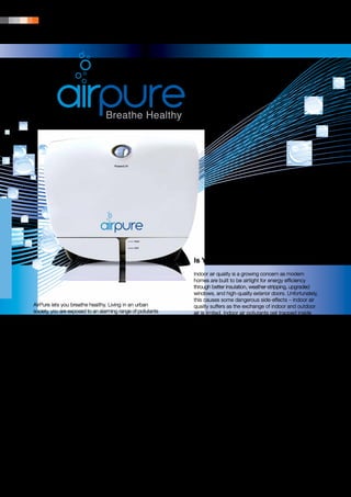 134 | PRODUCT PORTFOLIO




                                                                    •	 AirPure
                                                                    •	 AirPure Essential Oil Calming
                                                                    •	 AirPure Essential Oil Breathe Easy
                                                                    •	 AirPure Essential Oil Antibacterial




                                                              Is Your Home Killing You?
                                                              Indoor air quality is a growing concern as modern
                                                              homes are built to be airtight for energy efficiency
                                                              through better insulation, weather-stripping, upgraded
                                                              windows, and high-quality exterior doors. Unfortunately,
                                                              this causes some dangerous side-effects – indoor air
AirPure lets you breathe healthy. Living in an urban          quality suffers as the exchange of indoor and outdoor
society, you are exposed to an alarming range of pollutants   air is limited. Indoor air pollutants get trapped inside
which cause serious and long-lasting health problems.         and can build up to harmful levels. Thus, it is important
To safeguard your family’s health, an air purifier is         to find a way to clean the air to help filter out as many
essential. AirPure uses the latest innovative technology      pollutants as possible.
to remove 99.9 per cent of particle pollution, giving you
clean and safe air.                                           Some Common Indoor Air Pollutants
                                                              and Their Sources:
Stop Taking Your Family’s Health for
Granted!                                                      Dust, fibreglass, asbestos, formaldehyde − from
                                                              building materials.
The air pollution problem in our cities and homes has
reached an alarming level. Day by day, global warming         Toxic vapours, volatile organic compounds (VOCs)
leads to new, stronger, and more dangerous illnesses.         − from workplace cleansers, solvents, pesticides,
Unclean air can cause respiratory problems, infections,       disinfectants, glues. Gases, vapours, odours − off-gas
bronchitis, pneumonia and viral infections, as well as        emissions from furniture, carpets, and paints.
irritation to the eyes, nose and throat. Other symptoms
can include the reoccurrence of headaches, nausea,            Dust mites − from carpets, fabric, foam chair cushions.
allergic reactions and serious long-term ailments.
Sadly, the ones who suffer most because of unclean            Microbial contaminants, fungi, moulds, bacteria − from
air are children. Respiratory problems in children are        damp areas, stagnant water and condensate pans.
on the rise. On average, one out of every 10 school-age
children has asthma and each year, 10.5 million school        Ozone − from photocopiers, electric motors,
days are missed due to asthmatic related issues.              electrostatic air cleaners.
 