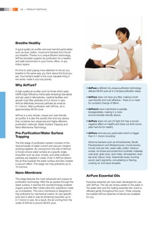 136 | PRODUCT PORTFOLIO




Breathe Healthy
A good quality air purifier removes harmful particulates
such as dust, pollen, mould and bacteria from the air
you breathe. Thanks to a unique filtration technology,
AirPure provides superior air purification for a healthy
and safe environment in your home, office, or any
indoor space.

It’s time to start paying more attention to the air you
breathe in the same way you think about the food you
eat. Your family’s health is the most valuable thing in
the world; make it your top priority.

Why AirPure?
                                                             •	AirPure is efficient; its unique purification technology 	
                                                             			
A high-quality air purifier such as those which pass            	 delivers 99.9% pure air in 2 simple purification steps.
HEPA (High-Efficiency Particulate Arresting) standards
and are used in laboratories, medical facilities and            •	AirPure does not have any filter, making it both 	
aircraft must filter particles of 0.3 micron in size.           	 user-friendly and cost-effective – there is no need
AirPure effectively removes particles as small as               	 for constant change of filters!
0.1 micron. After purification with AirPure, air is
approximately 99.9% pure.                                       •	AirPure’s nano-membrane is partially 		
                                                                	 biodegradable, making it a more
AirPure is a very simple, unique and user-friendly              	 environmentally-friendly device.
air purifier. It is also the world’s first and only device
that combines two advanced and highly-effective                 •	AirPure does not use UV light (UV has a proven 	
purification methods: Water Surface Trapping and                	 negative effect on health) and does not emit ozone 	
Nano-Membrane Technology.                                       	 (also harmful for health).
                                                                	
Pre-Purification/Water Surface                                  •	AirPure removes any particulate which is bigger 	
Trapping                                                        	 than 0.1 micron including:

The first-stage of purification system consists of the          	   Airborne bacteria such as Acinetobacter, Bacilli, 	
dual principals of water current and vacuum-creation            	   Flavobacterium and Streptomyces; mould spores,	
working together. Air coming from the inlet of AirPure          	   human and pet hair; yeast cells; pollen; tobacco 	
is forced across water surface at a specific angle.             	   smoke, oil smoke and smoke from synthetic materials; 	
Impurities such as dust, smoke, and other pollutant             	   coal dust, grain dust, dust mites, atmospheric dust, 	
particles are trapped in water. A fan in AirPure directs        	   tea dust, talcum dust, insecticide dusts; burning 	
the air flow towards the water surface and also creates         	   wood; paint pigments, smouldering or flaming 	
a vacuum effect. This stage can trap pollutants up to           	   cooking oil, and liquid droplets.
10 microns.

Nano-Membrane
                                                                AirPure Essential Oils
This stage features the most advanced and unique air
purification technology. After the air passes through the       Exclusive essential oils have been developed for use
water surface, it reaches the nanotechnology-enabled            with AirPure. The oils are simply added to the water in
organic polymer filter media (ultra-thin substance made         the water tank and the healing essential oils’ scent is
up of polyester). This nano-membrane is designed to             diffused gently throughout the room. Three uniquely
trap pollutants by mechanical means; its very specific          formulated AirPure essential oil blends are available
pore size is able to trap all remaining impurities up to        for you.
0.1 micron in size. As a result, the air coming from the
outlet of AirPure is around 99.9% pure.
 
