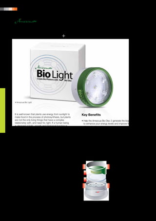 14 | PRODUCT PORTFOLIO




• Amezcua Bio Light




It is well known that plants use energy from sunlight to       Key Benefits
make food in the process of photosynthesis, but plants
are not the only living things that have a complex             •	Help the Amezcua Bio Disc 2 generate the biophotons 	
relationship with, and need for, light. If a human being       	 to enhance your energy levels and improve the taste 	
is deprived of light, growth and biological function is        	 of your foods and beverages.
rendered impossible.                                           •	Do not interfere with the behaviour of the Amezcua 	
                                                               	Bio Disc 2.
As the smallest physical units of light, biophotons are
stored in, and used by, all biological organisms – including   Specifications
your body. The research on the purpose of these
biophotons is proving more and more important in               •	Torch:	      7 high-powered white LEDs
modern science, and they may very well be in control           •	Description:	ABS, ROHS compliant
of virtually every biochemical reaction that occurs in         •	Diameter:	 97 mm
your body – including supporting your body’s ability to        •	Thickness:	 50 mm
function.
                                                               Suggested Applications
Photons – the concept of the basic units of light developed
by Albert Einstein – and their interaction within and on       				 •	Place Amezcua Bio Disc 2 	
biological systems is a long established field of scientific   					 inside the Amezcua
study. Amezcua Bio Light is specifically designed to           					Bio Light compartment.
take advantage of the concept of biophotons. Shining
the Amezcua Bio Light through the Amezcua Bio
Disc 2 helps generate the biophotons to improve the
performance of enhancing your energy levels and
improving the taste of your foods and beverages.
 
