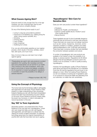 PRODUCT PORTFOLIO | 143




What Causes Ageing Skin?                                      ‘Hypoallergenic’ Skin Care for
                                                              Sensitive Skin
Everyone wants to look younger than his or her age
However, your skin is abused each day by poor                 Does your skin care product contain these ingredients?
environment and an unhealthy lifestyle.
                                                              	  Parabens
Do any of the following factors apply to you?                 	  Mineral Oil, Paraffin, and Petrolatum
                                                              	  Sodium Laureth Sulfate (SLS) or Sodium Lauryl 	
	   Living in a big city surrounded by pollution              		 Ether Sulfate (SLES)
	   Exposure to UV Radiation (e.g. walking along the 	        	  Benzyl Alcohol
	   street, doing outdoor activities, etc.)
	   Smoking                                                   These ingredients are part of a list of potentially dangerous
	   Drinking alcohol                                          chemicals that can be found in most skin care products.
	   Lack of sleep
                                                              These chemicals can cause toxic and allergic reactions
	   Lack of exercise
                                                              such as skin rashes, headaches, dizziness, and/or
	   Suffering from stress
                                                              respiratory problems. In addition, parabens are widely
                                                              used as preservatives in over 13,200 skin care products.
If so, you are unfortunately speeding up your ageing
                                                              There have been numerous studies that have identified
process, which results in fine lines, wrinkles, crow’s
feet, dark spots, and much more.                              the connection between parabens and cancer.

Now, it’s time to help your skin learn how to fight           A number of hypoallergenic skin care products are
against ageing!                                               available in the market to lower the possibility of an
                                                              allergic or adverse reaction. Regulations list 26 official
                                                              allergens that all hypoallergenic products sold in the
“Preservatives are used in skin care products to protect      market must not possess, in order to qualify as being
ingredients from spoiling. But nowadays we know               hypoallergenic.
that some preservatives can be harmful to our health.
This is obvious in the case of parabens, which may            However, the hypoallergenic quality of Physio Radiance
lead to some kinds of cancer and allergic conditions.         goes above and beyond this standard list, as it blacklists
So it’s essential to include hypoallergenic ingredients       more than 80 harmful ingredients that are known to be
in cosmetics to lower the possibility of an allergic or       allergens or toxic. When formulating Physio Radiance,
adverse reaction.”                                            our aim is to develop an evolving list of ingredients used
                                                              in our products to ensure the health and well-being of all
                           − Philippe Humbert, MD, PhD        our customers, no matter their skin sensitivities.



Using the Concept of Physiology
The human body has the tremendous ability to self-regulate,
self-regenerate and self-repair. Physio Radiance relies
entirely on a deep understanding of skin physiology.
Instead of feeding your skin with short-lived compensation
actives that often have devastating long-term effects
on the body, Physio Radiance products instead utilise
the body’s own functions, in order to stimulate the
natural rejuvenation of the skin.

Say ‘NO’ to Toxic Ingredients!
Absolutely paraben- and preservative-free, Physio
Radiance is the only high-end, hypoallergenic, unisex
skin care range that helps your skin self-regulate
self-regenerate, and self-repair at a cellular level. By
utilising the world’s smallest antioxidant, its patented
technology gives back the original characteristics of
youthful skin cells that have been lost due to ageing.
 