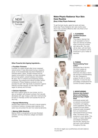 PRODUCT PORTFOLIO | 145




                                                             Make Physio Radiance Your Skin
      NEW                                                    Care Routine
                                                             [Easy 3-Step Physio Radiance]
  Enhanced
     Formula                                                 To get the best results, apply the quick and easy
                                                             three-step Physio Radiance skin care routine every
                                                             day to see a positive difference after only three to four
                                                             weeks of treatment.

                                                                                             1. CLEANSING
                                                                                             Comfort Emulsion
                                                                                             Cleanser
                                                                                             This creamy cleanser has
                                                                                             a pH equivalent to that of
                                                                                             tears and directly emulsifies
                                                                                             when coming into contact
                                                                                             with damp skin. Your skin
                                                                                             will be clean, soft and fresh,
                                                                                             and your complexion will be
                                                                                             enhanced in just a matter of


                                                               1
                                                                                             seconds.




                                                                                             2. TONING
Other Powerful Anti-Ageing Ingredients…
                                                                                             Remineralising Toner
                                                                                             Lotion
•	Fucoïdan: Firmness
                                                                                             Absolutely free of alcohol,
Fucoïdan is a highly sought-after brown seaweed
                                                                                             this lotion creates an
natural extract. It was discovered during a research
                                                                                             immediate feeling of
study on the exceptionally long-lived inhabitants of
Okinawa Island, Japan. Studies indicate that the                                             freshness and plays a role in
regular consumption of fucoïdan can help strengthen                                          the process of remineralising
the immune system, prevent disease and extend                                                the skin. Designed to
life span. Rich in nutrients and possessing healing                                          prepare the skin for further
properties, the powerful and natural fucoïdan extract                                        treatment, it tones the face
contained in Physio Radiance products not only                                               and ideally complements the

                                                               2
provides the skin with high levels of protection against                                     Comfort Emulsion Cleanser.
infection and free radicals, but also helps the skin
regain its density and firmness.

•	Calcium: Hydration
                                                                                             3. MOISTURISING
Not only is calcium good for your bones, but it is
                                                                                             Extreme Anti-Oxidant
also an excellent cell cohesion activator that naturally
                                                                                             Serum and Radiance
decreases with age. It plays a vital role in restructuring
                                                                                             Enhancer Day  Night
the skin to intensely comfort and hydrate the skin all
                                                                                             Fluid
day long.
                                                                                             Exclusively packed with
•	Aquaxyl: Moisturising                                                                      an extreme concentration
Aquaxyl helps balance all of the skin’s natural systems                                      of powerful, anti-ageing
to enhance moisture, increase water reserves, limit                                          active ingredients, this new
water loss and protect the skin from external elements.                                      powerful formula utilises
                                                                                             enhanced water energised
•	Matrixyl 3000: Elasticity                                                                  from our revolutionary

                                                               3
Matrixyl 3000 is recognised as the best fibroblast                                           harmonised Amezcua Energy
activator, and thus enhances collagen and elastin                                            Shell. The texture of the
synthesis.                                                                                   products is much lighter. This
                                                                                             results in a faster absorption
                                                                                             and deeper penetration
                                                                                             into the skin, leaving your
                                                                                             skin even more hydrated
                                                                                             throughout the day.

                                                              It’s time to regain your youthfulness and add radiance
                                                              to your skin!
 