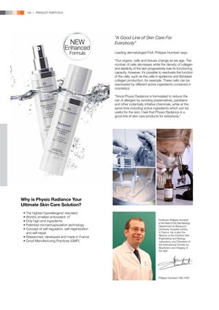146 | PRODUCT PORTFOLIO




                                                    “A Good Line of Skin Care For
                                   NEW              Everybody”
                               Enhanced
                                  Formula           Leading dermatologist Prof. Philippe Humbert says,

                                                    “Our organs, cells and tissues change as we age. The
                                                    number of cells decreases while the density of collagen
                                                    and elasticity of the skin progressively lose its functioning
                                                    capacity. However, it’s possible to reactivate the function
                                                    of the cells, such as the cells in epidermis and fibroblast
                                                    collagen production, for example. These cells can be
                                                    reactivated by different active ingredients contained in
                                                    cosmetics.

                                                    “Since Physio Radiance is formulated to reduce the
                                                    risk of allergies by avoiding preservatives, parabens
                                                    and other potentially irritative chemicals, while at the
                                                    same time including active ingredients which can be
                                                    useful for the skin, I feel that Physio Radiance is a
                                                    good line of skin care products for everybody.”




Why is Physio Radiance Your
Ultimate Skin Care Solution?
	 •	The highest hypoallergenic standard
	 •	World’s smallest antioxidant: H-
	 •	Only high-end ingredients                                                         Professor Philippe Humbert
                                                                                      is the Head of the Dermatology
	 •	Patented microencapsulation technology                                            Department at Besançon
	 •	Concept of self-regulation, self-regeneration                                     University Hospital Centre,
		and self-repair                                                                     in France. He is also the
                                                                                      Director of the Centre’s Skin
	 •	Researched, developed and made in France                                          Engineering and Biology
	 •	Good Manufacturing Practices (GMP)                                                Laboratory; and President of
                                                                                      the International Society for
                                                                                      Biophysics and Imaging of
                                                                                      the Skin.




                                                                                      Philippe Humbert, MD, PhD
 