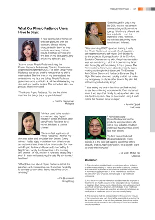 PRODUCT PORTFOLIO | 147




                                                               	                           “Even though I’m only in my 	
                                                               	                           late 20’s, my skin has already 	
What Our Physio Radiance Users                                 	                           developed signs of premature 	
Have to Says:                                                  	                           ageing. I tried many different skin 	
                                                               	                           care products – even the
                                                               	                           expensive ones. However,
	                      “I have spent a lot of money on 	       	                           my skin was becoming more 	
	                      skin care products over the 	           	                           sensitive and inflamed.
	                      years and always felt very 	
	                      disappointed in them, as they 	         “After attending QNET’s product training, I really
	                      had only temporary positive 	           like Physio Radiance’s concept of self-regulation,
	                      results. I still had wrinkles and 	     self-regeneration and self-repair. So I decided to
	                      fine lines on my face, particularly 	   try the products. Upon application of the Comfort
	                      around my eyes and lips.                Emulsion Cleanser on my skin, the primary sensation
                                                               was very comforting. I felt that it cleansed my facial
“I came across Physio Radiance during the                      skin thoroughly without making it dry or greasy. The
Physio Radiance Ambassador Training Programme                  Remineralising Toner Lotion absorbs instantly again,
organised in September 2010. I’ve been using Physio            making my skin perfectly balanced. The Extreme
Radiance ever since, and I’ve noticed that my skin is          Anti-Oxidant Serum and Radiance Enhancer Day 
more radiant. The fine lines on my forehead and the            Night Fluid were absorbed quickly and did not make
wrinkles over my face are fading. Physio Radiance              my face greasy or oily like other brands. My skin felt
gives me a more youthful look, all the while keeping my        soft and hydrated all day long.”
skin soft and healthy looking. This is the best skin care
product I have ever used!                                      “I love seeing my face in the mirror and feel excited
                                                               to see the continuing improvements. Even my fiancé
“Thank you Physio Radiance. You are like a time                loves it and says that I finally found a perfect skin care
machine that brings back my youthfulness!”                     solution for my skin. Now he has started using it and I
                                                               notice that he even looks younger.”
                                    − Punitha Narayanan
                                               Malaysia                                                           − Amelia Djajadi
                                                                                                                       Indonesia

	 “My face used to be so oily in 	
	 summer and very dry and 	                                    	                       “I have been using
	 reddish in winter. However, after 	                          	                       Physio Radiance since the 	
	 using Physio Radiance for a 	                                	                       products were launched. My 	
	 month, I noticed a positive 	                                	                       skin is now in better condition 	
	change!                                                       	                       and I have fewer wrinkles on my 	
                                                               	                       face than before.
	                        “Since my first application of 	      	
	                        Physio Radiance, I felt that my       	                       “So far I have introduced
skin was softer and smoother than before. During               	                       Physio Radiance to many 	
winter, I had to apply moisturiser from other brands           people. It is the best anti-ageing secret that offers
on my face at least three to four times a day. But now         beautiful and younger-looking skin. It’s a secret I want
with Physio Radiance’s Radiance Enhancer Day                  to share with everyone!”
Night Fluid, I apply it only one time in the morning,
and believe it or not, my skin is hydrated all day long –                                                 − Dr Norlin Mohd Nor
even if I wash my face during the day. My skin is much                                                                 Malaysia
healthier!
                                                               Disclaimer:
“What I like most about Physio Radiance is that it is          1)	The information provided herein, including and without limitation
paraben- and preservative-free. It also has the ability        to all information relating to medical and health conditions, products
to activate our skin cells. Physio Radiance is truly           and treatments, is provided for informational purposes only and often
                                                               in summary or aggregate form. It is not intended as a substitute
amazing!”
                                                               for advice from your physician, dermatologist or any healthcare
                                                               professional.
                                         − Elis Rusnawati
                                               Hong Kong       2)	You should not use the information provided herein for diagnosis or
                                                               treatment of any health concerns or for prescription of any medication
                                                               or treatment. Each person reacts differently to a particular product and
                                                               you should consult your physician, dermatologist or any healthcare
                                                               professional in this regard and regarding any interactions between any
                                                               medications or healthcare products you are currently taking.

                                                               3)	The Company shall not be responsible for the use and/or misuse
                                                               of the products on your part. You shall be responsible in ensuring that
                                                               the products are used in line with the guidelines, instructions and/or
                                                               recommendations provided by the Company in connection with the
                                                               use of the products.
 