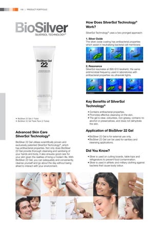 148 | PRODUCT PORTFOLIO




                                                              How Does SilverSol Technology®
                                                              Work?
                                                              SilverSol Technology® uses a two-pronged approach:

                                                              1. Silver Oxide
                                                              The silver oxide coating has antibacterial properties
                                                              which assist in neutralising bacterial cell membrane.




                                                              2. Resonance
                                                              SilverSol resonates at 890-910 terahertz, the same
                                                              antimicrobial frequency used in laboratories with
                                                              antibacterial properties via ultraviolet lights.




                                                              Key Benefits of SilverSol
                                                              Technology®
                                                              	 •	Contains antibacterial properties.
                                                              	 •	Promotes effective cleansing on the skin.
•	 BioSilver 22 Gel (1 Tube)                                  	 •	The gel is clear, odourless, non-greasy, contains no
•	 BioSilver 22 Gel Triple Pack (3 Tubes)                         alcohol or preservatives, and does not dehydrate
                                                                  the skin.


Advanced Skin Care                                            Application of BioSilver 22 Gel
SilverSol Technology®                                         	 •	BioSilver 22 Gel is for external use only.
                                                              	 •	BioSilver 22 Gel can be used for sanitary and
BioSilver 22 Gel utilises scientifically proven and               cleansing applications.
exclusively patented SilverSol Technology®, which
has antibacterial properties. Not only does BioSilver
22 Gel provide thorough cleansing and sanitising of           Did You Know?
your hands and body, it also ensures good care for
your skin given the realities of living a modern life. With   	 •	Silver is used on cutting boards, table tops and
BioSilver 22 Gel, you can adequately and conveniently             refrigerators to prevent food contamination.
cleanse yourself and go about the day without being           	 •	Silver is used in athletic and military clothing against
afraid to interact with your environment.                         bacteria that cause body odour.
 