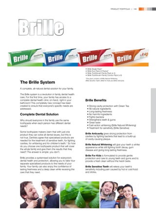 PRODUCT PORTFOLIO | 149




                                                            •	 Brille Single Pack*
                                                            •	 Brille Duo Pack (2 Packs)*
                                                            •	 Brille Toothbrush-Family Pack (x 4)
                                                            •	 Brille Toothbrush-Family Combo Pack (x 8)
                                                            *One pack consists of Brille Natural Whitening,

The Brille System
                                                            Brille Sensitive Teeth, Brille For Kids and Brille Anticavity.




A complete, all-natural dental solution for your family.

The Brille system is a revolution in family dental health
care. For the first time, your family has access to a
complete dental health clinic on-hand, right in your        Brille Benefits
bathroom! This completely new concept has been
created to ensure that everyone’s specific needs are        	   •	Strong cavity protection with Green Tea
addressed.                                                  	   •	All-natural ingredients
                                                            	   •	Long-lasting freshness
Complete Dental Solution                                    	   •	No harmful ingredients
                                                            	   •	Fights bacteria
Why should everyone in the family use the same              	   •	Strengthens teeth  gums
toothpaste when each person has different dental            	   •	Great taste
needs?                                                      	   •	Fast-action whitening (Brille Natural Whitening)
                                                            	   •	Treatment for sensitivity (Brille Sensitive)
Some toothpaste makers claim that with just one
                                                            Brille Anticavity gives strong protection from
product they can solve all dental issues, but this is
                                                            cavities by fighting bacteria that lead to a build-up
not true. Dentists agree that specialised products are
                                                            of cavity-causing plaque.
needed for the treatment of sensitive teeth, for fighting
cavities, for whitening and for children’s teeth.¹ So how   Brille Natural Whitening will give your teeth a whiter
do you choose one toothpaste product that will cover        appearance while still fighting tooth decay, gum
the whole family and give them the results that they        disease and giving long lasting freshness.
need? The answer is simple: you don’t.
                                                            Brille For Kids is formulated to provide gentle
Brille provides a systemised solution for everyone’s        protection and care to young teeth and gums and to
dental health and protection, allowing you to tailor four   provide a fresh clean without the harsh taste.
separate specialised products to the needs of your
family. Your family can also enjoy the confidence of        Brille Sensitive Teeth will relieve your teeth’s
lasting freshness and a deep clean while receiving the      sensitivity including pain caused by hot or cold food
care that they need.                                        and drinks.
 