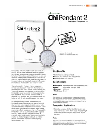 PRODUCT PORTFOLIO | 15




                                                                              NEW ED
                                                                                 V
                                                                            IMPRONCED
                                                                            ENHA


                                                                       • Amezcua Chi Pendant 2
                                                                       • Amezcua Chi Pendant 2 Family Pack




In a world of pollution and the hustle and bustle of        Key Benefits
the city, we can hardly refuse the electronic gadgets,
vehicles and technological advancements that help us        •	Feel refreshed and rejuvenated.
to ‘get everything done quicker’. However, we can see       •	Improve your harmony and energy levels.
when the hidden pollution emitted from those devices
                                                            •	Protect yourself from e-smog.
affect our body’s function until our energy is drained to
the point that we can eventually become ill. These are
the realities of the life we live and world we live in.
                                                            Specifications

The Amezcua Chi Pendant 2 is an advanced,                   •	Description:	     High-temperature Nano-engineered Glass
mineral-based pendant made from thermal-shock               •	Bezel:	           High-grade Stainless Steel
resistant glass that has a smooth positive energy field.    •	Diameter:	        41.5 mm
To combat depleted energy levels, the Amezcua Chi           •	Thickness:	       5 mm
Pendant 2 is a way to provide continuous protection
from the effects of a busy and stressful world, to          Note:
recharge your batteries, and importantly, to allow you      Each Amezcua Chi Pendant 2 is unique; a quality that contributes
to get on with life with added bounce in your step.         to its attractiveness and personalisation. The intricate and complex
                                                            manufacturing process of the Amezcua Chi Pendant 2 may result in
Via the seven energy circles, the Amezcua Chi               variations appearing within each piece, which in no way diminish the
                                                            pendant’s wellness properties.
Pendant 2 has a greater enhanced energy field and
your harmony and energy levels are improved faster          Suggested Applications
and more efficiently. The Amezcua Chi Pendant 2 also
protects you from the electromagnetic fields in your        •	Place the Amezcua Chi Pendant 2 on a cord and 	
environment. Tests have shown that the Amezcua Chi          	 wear around your neck. Then, adjust the cord length 	
Pendant 2 is able to neutralise the invisible negative
                                                            	 so that the pendant hangs at the position of your 	
effects of electromagnetic field (electrosmog or
                                                            	 sternum.
e-smog), which is the result of electromagnetic fields
created by electronic equipment such as mobile
phones, computers, microwave ovens, lighting,               Note:
air-conditioners, etc.                                      The usage of the Amezcua Chi Pendant 2 is not recommended for
                                                            children under nine years of age, pregnant women, and women in their
                                                            menstrual cycle. Should you experience any discomfort, immediately
                                                            refrain from using the Amezcua Chi Pendant 2.
 