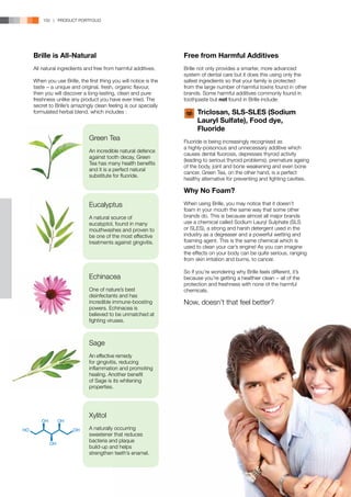 150 | PRODUCT PORTFOLIO




Brille is All-Natural                                         Free from Harmful Additives
All natural ingredients and free from harmful additives.      Brille not only provides a smarter, more advanced
                                                              system of dental care but it does this using only the
When you use Brille, the first thing you will notice is the   safest ingredients so that your family is protected
taste − a unique and original, fresh, organic flavour,        from the large number of harmful toxins found in other
then you will discover a long-lasting, clean and pure         brands. Some harmful additives commonly found in
freshness unlike any product you have ever tried. The         toothpaste but not found in Brille include:
secret to Brille’s amazingly clean feeling is our specially
formulated herbal blend, which includes :                     	 Triclosan, SLS-SLES (Sodium 	
                                                              	 Lauryl Sulfate), Food dye, 		
                                                              	Fluoride
                          Green Tea                           Fluoride is being increasingly recognised as
                                                              a highly-poisonous and unnecessary additive which
                          An incredible natural defence
                                                              causes dental fluorosis, depresses thyroid activity
                          against tooth decay, Green
                                                              (leading to serious thyroid problems), premature ageing
                          Tea has many health benefits
                                                              of the body, joint and bone weakening and even bone
                          and it is a perfect natural
                                                              cancer. Green Tea, on the other hand, is a perfect
                          substitute for fluoride.
                                                              healthy alternative for preventing and fighting cavities.

                                                              Why No Foam?
                          Eucalyptus                          When using Brille, you may notice that it doesn’t
                                                              foam in your mouth the same way that some other
                          A natural source of                 brands do. This is because almost all major brands
                          eucalyptol, found in many           use a chemical called Sodium Lauryl Sulphate (SLS
                          mouthwashes and proven to           or SLES), a strong and harsh detergent used in the
                          be one of the most effective        industry as a degreaser and a powerful wetting and
                          treatments against gingivitis.      foaming agent. This is the same chemical which is
                                                              used to clean your car’s engine! As you can imagine
                                                              the effects on your body can be quite serious, ranging
                                                              from skin irritation and burns, to cancer.

                                                              So if you’re wondering why Brille feels different, it’s
                          Echinacea                           because you’re getting a healthier clean − all of the
                                                              protection and freshness with none of the harmful
                          One of nature’s best                chemicals.
                          disinfectants and has
                          incredible immune-boosting          Now, doesn’t that feel better?
                          powers. Echinacea is
                          believed to be unmatched at
                          fighting viruses.



                          Sage
                          An effective remedy
                          for gingivitis, reducing
                          inflammation and promoting
                          healing. Another benefit
                          of Sage is its whitening
                          properties.




                          Xylitol
                          A naturally occurring
                          sweetener that reduces
                          bacteria and plaque
                          build-up and helps
                          strengthen teeth’s enamel.
 