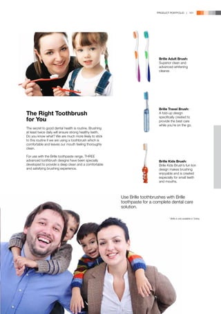 PRODUCT PORTFOLIO | 151




                                                                            Brille Adult Brush:
                                                                            Superior clean and
                                                                            advanced whitening
                                                                            cleaner.




                                                                            Brille Travel Brush:
The Right Toothbrush                                                        A fold-up design

for You
                                                                            specifically created to
                                                                            provide the best care
                                                                            while you’re on the go.
The secret to good dental health is routine. Brushing
at least twice daily will ensure strong healthy teeth.
Do you know what? We are much more likely to stick
to this routine if we are using a toothbrush which is
comfortable and leaves our mouth feeling thoroughly
clean.

For use with the Brille toothpaste range, THREE
advanced toothbrush designs have been specially                             Brille Kids Brush:
developed to provide a deep clean and a comfortable                         Brille Kids Brush’s fun lion
and satisfying brushing experience.                                         design makes brushing
                                                                            enjoyable and is created
                                                                            especially for small teeth
                                                                            and mouths.



                                                         Use Brille toothbrushes with Brille
                                                         toothpaste for a complete dental care
                                                         solution.

                                                                                   * Brille is only available in Turkey.
 