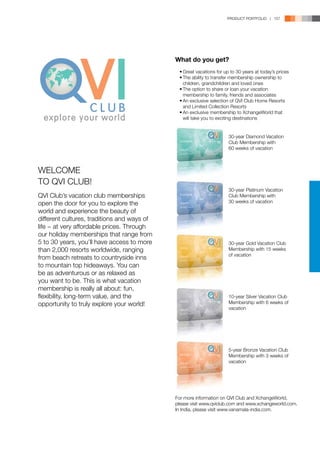 PRODUCT PORTFOLIO | 157




                                             What do you get?
                                             	 •	Great vacations for up to 30 years at today’s prices
                                             	 •	The ability to transfer membership ownership to 	
                                             		 children, grandchildren and loved ones
                                             	 •	The option to share or loan your vacation 	
                                             		 membership to family, friends and associates
                                             	 •	An exclusive selection of QVI Club Home Resorts 	
                                             		 and Limited Collection Resorts
                                             	 •	An exclusive membership to XchangeWorld that 	
                                             		 will take you to exciting destinations


                                                                       30-year Diamond Vacation
                                                                       Club Membership with
                                                                       60 weeks of vacation



WELCOME
TO QVI CLUB!
                                                                       30-year Platinum Vacation
QVI Club’s vacation club memberships                                   Club Membership with
open the door for you to explore the                                   30 weeks of vacation

world and experience the beauty of
different cultures, traditions and ways of
life − at very affordable prices. Through
our holiday memberships that range from
5 to 30 years, you’ll have access to more                              30-year Gold Vacation Club
than 2,000 resorts worldwide, ranging                                  Membership with 15 weeks
                                                                       of vacation
from beach retreats to countryside inns
to mountain top hideaways. You can
be as adventurous or as relaxed as
you want to be. This is what vacation
membership is really all about: fun,
flexibility, long-term value, and the                                  10-year Silver Vacation Club
opportunity to truly explore your world!                               Membership with 6 weeks of
                                                                       vacation




                                                                       5-year Bronze Vacation Club
                                                                       Membership with 3 weeks of
                                                                       vacation




                                             For more information on QVI Club and XchangeWorld,
                                             please visit www.qviclub.com and www.xchangeworld.com.
                                             In India, please visit www.vanamala-india.com.
 
