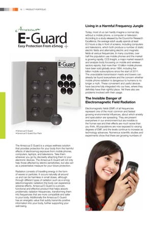 16 | PRODUCT PORTFOLIO




                                                             Living in a Harmful Frequency Jungle
                                                             Today, most of us can hardly imagine a normal day
                                                             without a mobile phone, a computer or television.
                                                             According to a study released by the Council for Research
                                                             Excellence, the average adult usually spends at least
                                                             8.5 hours a day in front of screens, including computers
                                                             and televisions, which both produce a number of static
                                                             electric fields and alternating electric and magnetic
                                                             fields at various frequencies. In many countries, over
                                                             half the population use mobile phones and the market
                                                             is growing rapidly. CCS Insight, a major market research
                                                             and analysis body focussing on mobile and wireless
                                                             sectors reports, that more than 10 billion mobile phones
                                                             have been sold globally since 1994, including five
                                                             billion mobile subscriptions since the start of 2011.
                                                             The unavoidable transmission masts and towers can
                                                             already be found everywhere and the concern whether
                                                             mobile phone radiation is dangerous to humans is no
                                                             longer a myth. These convenient and useful devices
                                                             have become fully integrated into our lives, where they
                                                             definitely have their rightful place. Yet there also are
                                                             problems involved with their usage.

                                                             The Invisible Danger of
                                                             Electromagnetic Field Radiation
                                                             Electromagnetic fields (EMF) of all frequencies
                                                             represent one of the most common and fastest
                                                             growing environmental influences, about which anxiety
                                                             and speculation are spreading. They are present
                                                             everywhere in our environment but are invisible to
                                                             the human eye and their effects are much worse than
                                                             you think. All populations are now exposed to varying
• Amezcua E-Guard
                                                             degrees of EMF, and the levels continue to increase as
• Amezcua E-Guard Duo Pack                                   technology advances. Numerous scientific studies and
                                                             experiments show that there are growing numbers of



The Amezcua E-Guard is a unique wellness solution
that provides protection for your body from the harmful
effects of electrosmog exposure from mobile phones,
computers, laptops, and televisions. Take them
wherever you go by discreetly attaching them to your
electronic devices. The Amezcua E-Guard will not only
help those affected by electro-sensitivities, but also act
as a preventative measure for your future protection.

Radiation consists of travelling energy in the form
of waves or particles. It occurs naturally all around
us and can be harmless in small doses, although
through different types of radiation such as e-smog
(electromagnetic radiation) the body can experience
adverse effects. Amezcua E-Guard is a proven,
functional and effective product that helps absorb
problematic radiation frequencies, transforming them
into frequencies that are more compatible and safer
to your body. Additionally the Amezcua E-Guard
has an energetic value that subtly transmits positive
information into your body, further supporting your
well-being.
 