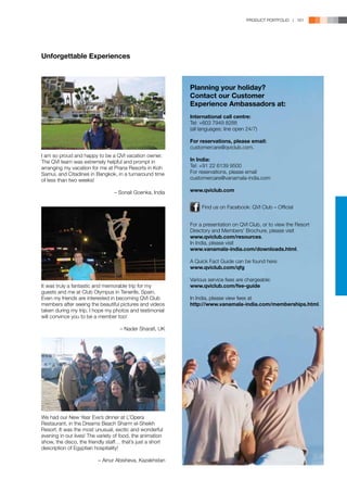 PRODUCT PORTFOLIO | 161




Unforgettable Experiences



                                                           Planning your holiday?
                                                           Contact our Customer
                                                           Experience Ambassadors at:
                                                           International call centre:
                                                           Tel: +603 7949 8288
                                                           (all languages; line open 24/7)

                                                           For reservations, please email:
                                                           customercare@qviclub.com.
I am so proud and happy to be a QVI vacation owner.
The QVI team was extremely helpful and prompt in           In India:
arranging my vacation for me at Prana Resorts in Koh       Tel: +91 22 6139 9500
Samui, and Citadines in Bangkok, in a turnaround time      For reservations, please email
of less than two weeks!                                    customercare@vanamala-india.com

                                 – Sonali Goenka, India    www.qviclub.com	


                                                                Find us on Facebook: QVI Club – Official


                                                           For a presentation on QVI Club, or to view the Resort
                                                           Directory and Members’ Brochure, please visit
                                                           www.qviclub.com/resources.
                                                           In India, please visit
                                                           www.vanamala-india.com/downloads.html.

                                                           A Quick Fact Guide can be found here:
                                                           www.qviclub.com/qfg

                                                           Various service fees are chargeable:
It was truly a fantastic and memorable trip for my         www.qviclub.com/fee-guide
guests and me at Club Olympus in Tenerife, Spain.          
Even my friends are interested in becoming QVI Club        In India, please view fees at
members after seeing the beautiful pictures and videos     http://www.vanamala-india.com/memberships.html.	
taken during my trip. I hope my photos and testimonial
will convince you to be a member too!

                                    – Nader Sharafi, UK




We had our New Year Eve’s dinner at L’Opera
Restaurant, in the Dreams Beach Sharm el-Sheikh
Resort. It was the most unusual, exotic and wonderful
evening in our lives! The variety of food, the animation
show, the disco, the friendly staff… that’s just a short
description of Egyptian hospitality!

                          – Ainur Abisheva, Kazakhstan
 