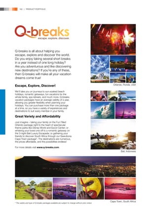162 | PRODUCT PORTFOLIO




Q-breaks is all about helping you
escape, explore and discover the world.
Do you enjoy taking several short breaks
in a year instead of one long holiday?
Are you adventurous and like discovering
new destinations? If you’re any of these,
then Q-breaks will make all your vacation
dreams come true!

Escape, Explore, Discover!                                                                            Orlando, Florida, USA

We’ll take you on journeys to sun-soaked beach
holidays, romantic getaways, fun vacations for the
whole family, spa retreats, and much more. Q-breaks
vacation packages have an average validity of a year,
allowing you greater flexibility when planning your
holidays. You can purchase more than one package
at a time, so you have a variety of experiences and
destinations to suit every member in your family.

Great Variety and Affordability
Just imagine – taking your family on the Fun Filled
Orlando package right to the heart of spectacular
theme parks like Disney World and Epcot Center; or
whisking your loved one off to a romantic getaway on
the 3-night Bali Luxury Escapade; or gathering your
friends to discover South Africa through our Sawubona
Cape Town package*. The destinations are numerous,
the prices affordable, and the possibilities endless!

For more details visit www.q-breaks.com.
                                                                                                             Bali, Indonesia




                                                                                                    Cape Town, South Africa
* The variety and type of Q-breaks packages available are subject to change without prior notice.
 
