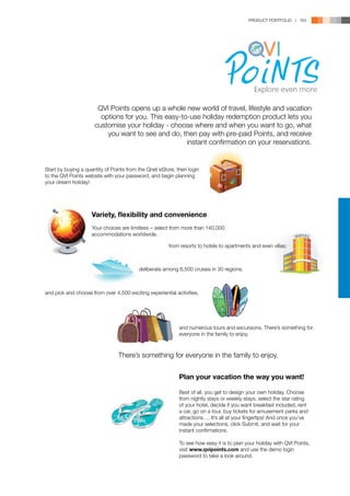 PRODUCT PORTFOLIO | 163




                       QVI Points opens up a whole new world of travel, lifestyle and vacation
                        options for you. This easy-to-use holiday redemption product lets you
                      customise your holiday - choose where and when you want to go, what
                          you want to see and do, then pay with pre-paid Points, and receive
                                                     instant confirmation on your reservations.


Start by buying a quantity of Points from the Qnet eStore, then login
to the QVI Points website with your password, and begin planning
your dream holiday!




                    Variety, flexibility and convenience
                    Your choices are limitless – select from more than 140,000
                    accommodations worldwide,

                                                       from resorts to hotels to apartments and even villas;



                                          deliberate among 6,500 cruises in 30 regions;



and pick and choose from over 4,500 exciting experiential activities,




                                                            and numerous tours and excursions. There’s something for
                                                            everyone in the family to enjoy.



                                There’s something for everyone in the family to enjoy.


                                                            Plan your vacation the way you want!

                                                            Best of all, you get to design your own holiday. Choose
                                                            from nightly stays or weekly stays, select the star rating
                                                            of your hotel, decide if you want breakfast included, rent
                                                            a car, go on a tour, buy tickets for amusement parks and
                                                            attractions…. It’s all at your fingertips! And once you’ve
                                                            made your selections, click Submit, and wait for your
                                                            instant confirmations.

                                                            To see how easy it is to plan your holiday with QVI Points,
                                                            visit www.qvipoints.com and use the demo login
                                                            password to take a look around.
 