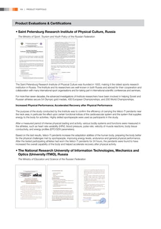 164 | PRODUCT PORTFOLIO




Product Evaluations  Certifications

•	Saint Petersburg Research Institute of Physical Culture, Russia
	 The Ministry of Sport, Tourism and Youth Policy of the Russian Federation




The Saint Petersburg Research Institute of Physical Culture was founded in 1933, making it the oldest sports research
institution in Russia. The Institute and its researchers are well known in both Russia and abroad for their cooperation and
collaboration with many international sport organisations and for taking part in international scientific conferences and seminars.

For more than seven decades, the advanced investigations of Institute researchers have been involved in helping Soviet and
Russian athletes secure 54 Olympic gold medals, 400 European Championships, and 200 World Championships.

Increased Physical Performance; Accelerated Recovery after Physical Performance

The purpose of the study conducted by the Institute was to confirm the efficiency of carrying the Veloci-Ti pendants near
the neck area, in particular the effect upon certain functional indices of the cardiovascular system and the system that supplies
energy to the body for activities. Highly skilled sportspeople were used as participants in the study.

After a measured period of intense physical loading and activity, various bodily systems and functions were measured in
the athletes, such as heart rate variability (HRV), blood pressure, pulse rate, velocity of muscle reactions, body tissue
conductivity, and energy profiles (EPC/GDV parameters).

Based on the test results, Veloci-Ti pendants increase the adaptation abilities of the human body, preparing the body better
for the physical challenges met by sportspeople, improving energy levels, endurance and general physical performance.
After the tested participating athletes had worn the Veloci-Ti pendants for 24 hours, the pendants were found to have
increased the overall capability of the body and helped accelerate recovery after physical activity.

•	The National Research University of Information Technologies, Mechanics and 	
	 Optics (University ITMO), Russia
	 The Ministry of Education and Science of the Russian Federation
 