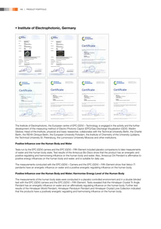 166 | PRODUCT PORTFOLIO




• Institute of Electrophotonic, Germany




The Institute of Electrophotonic, the European centre of EPC (GDV) – Technology, is engaged in the activity and the further
development of the measuring method of Electro Photonic Captor (EPC)/Gas Discharge Visualization (GDV). Wadim
Säidow, Head of the Institute, physicist and basic researcher, collaborates with the Technical University Berlin, the Charité
Berlin, the REHA Clinique Berlin, the European University Potsdam, the Institute of Chemistry of the University Ljubljana,
the Technical University St. Petersburg, the Lomonosov University Moscow and other institutions.

Positive Influence over the Human Body and Water

Tests run by the EPC (GDV) camera and the EPC (GDV) – Fifth Element included placebo comparisons to take measurements
of water and the human body state. Test results of the Amezcua Bio Discs show that the product has an energetic and
positive regulating and harmonising influence on the human body and water. Also, Amezcua Chi Pendant is affirmative to
positive energy influences on the human body and water, and is suitable for daily use.

The measurements conducted with the EPC (GDV) – Camera and the EPC (GDV) – Fifth Element show that Veloci-Ti
pendants have an energetic influence on water and a positive energetic regulating influence on the human body.

Positive Influence over the Human Body and Water; Harmonise Energy Level of the Human Body

The measurements of the human body state were conducted in a placebo controlled environment and in a double blinded
test with the EPC (GDV) camera and the EPC (GDV) – Fifth Element. Tests revealed that the Himalayan Crystal Tri Angle
Pendant has an energetic influence on water and an affirmatively regulating influence on the human body. Further test
results of the Himalayan World Pendant, Himalayan Pendulum Pendant and Himalayan Crystal Love Collection indicated
that the products have a positively energetic regulating and harmonising influence on the human body.
 