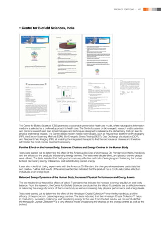 PRODUCT PORTFOLIO | 167




• Centre for Biofield Sciences, India




                                                                   It seems crystal clear that the Himalayan Crystal Tri Angle Pendant has a
                                                                   profound positive effect on individuals.

                                                                   In addition to the analysis part of the data, during experiments
                                                                   changes witnessed in the biofield were unusually strong and
                                                                   positive.

                                                                   Maximum changes were seen in brow, crown and solar chakra
                                                                   along with significant positive change in biofield.

                                                                   After use of Himalayan Crystal Tri Angle Pendant calming frequencies like
                                                                   subtle pink/blue were seen predominantly in the field. It had also increased
                                                                   the vibrancy of chakras reduced the stress pattern seen on the muscle of
                                                                   the back as pooled red energy.

                                                                   Predominance of green and violet was seen to increase with prolonged use
                                                                   of Himalayan Crystal Tri Angle Pendant.

                                                                   Blocked chakras especially brow and solar showed opening up. Red
                                                                   congested energy was replaced by green or violet healing energy.

                                                                   Positive effects are also seen over lung fields in some of the cases.

                                                                   From this research we can conclude that Himalayan Crystal Tri Angle
                                                                   Pendant is a very effective mode of balancing the chakras/energy centers
                                                                   and also the biofield.




The Centre for Biofield Sciences (CBS) promotes a sustainable preventative healthcare model, where naturopathic information
medicine is selected as a preferred approach to health care. The Centre focusses on bio-energetic research and its scientists
and doctors research and train in technologies and techniques designed to rebalance the disharmony that can lead to
physical and mental disease. The Centre utilises modern holistic technologies, such as Polycontrast Interference Photography
(PIP), the Electro-Scanning Method (ESM), Bio-Energetic Stress Testing (BEST), Gas Discharge Visualization (GDV),
and Resonant Field Imaging (RFI); all enabling the integrated therapist to find the root cause of disease and therefore
administer the most precise treatment necessary.

Positive Effect on the Human Body; Balances Chakras and Energy Centres in the Human Body

Tests were carried out to determine the effect of the Amezcua Bio Disc and Amezcua Chi Pendant over the human body,
and the efficacy of the products in balancing energy centres. The tests were double-blind, and placebo control groups
were utilised. The tests revealed that both products are very effective methods of energising and balancing the human
biofield, decreasing energy imbalances, and redistributing pooled energy.

It was also noted that during experiments with the Amezcua Chi Pendant, the changes witnessed were particularly fast
and positive. Further, test results of the Amezcua Bio Disc indicated that the product has a ‘profound positive effect on
individuals at an energy level’.

Balanced Energy Dynamics of the Human Body; Increased Physical Performance and Energy Levels

The test results show the positive effects of Veloci-Ti pendants that indicate the increase in energy equilibrium and body
balance. From this research, the Centre for Biofield Sciences conclude that the Veloci-Ti pendants are an effective means
of balancing the energy dynamics of the human body as well as increasing daily physical performance and energy levels.

Tests were carried out to determine the effect of the Himalayan Crystal CollectionTM over the human body, and the
efficacy of the products in balancing energy centres. The tests indicated that the Himalayan Crystal CollectionTM helps
in conducting, increasing, balancing, and transferring energy to the user. From the test results, we can conclude that
the Himalayan Crystal CollectionTM is a very effective mode of balancing the chakras or the energy centres as well as the
biofield.
 