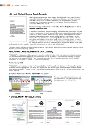 168 | PRODUCT PORTFOLIO




• Dr med. Michael Kucera, Czech Republic
	                                  Dr Kucera is an internationally active medical doctor from the Czech Republic who is
	                                  responsible for introducing the potential of Mitochondrial Medicine as a basic therapeutic
	                                  tool. Dr Kucera monitors the efficacy of the therapy by heart frequency variability
	                                  measurement. Dr Kucera was awarded the International Mitochondrial Medicine
	                                  Association (IMMA) Prize in 2000.

	                                  Increased Energy and Harmony Levels in the Human Body; Decreased Stress 		
	                                  Levels in the Human Body

	                                  A preliminary observational study indicated that when wearing the Amezcua Chi Pendant
	                                  or drinking water treated with the Amezcua Bio Disc, users experienced reduced sympathetic
	                                  activity of the nervous system, thereby reducing tension, increasing reserves of stress 		
	                                  adaptation capabilities, increasing parasympathetic activity, and increasing energetic 		
	                                  reserves. The test also showed a harmonising effect in cooperative relation between
	                                  sympathetic and parasympathetic parts of the autonomic nervous system, improving 		
	                                  regulatory and adaptation mechanisms. Dr Kucera also showed that after one week of 		
	                                  not using the Amezcua Bio Disc or the Amezcua Chi Pendant, the benefits to the users’
cardiovascular function, regulatory systems and stress levels fell back to near default values.

Individuals involved in the tests manifested reduced symptoms, including better sleep, reduced tension, improved psycho-emotional
disorders, and increased energy activities.

• PROGNOS™, MedPrevent GmbH  Co, Germany
PROGNOS™ is a diagnostic and therapy system based on traditional medicine that uses a painless method to create a
picture of the energetic state of the body. This is measured through the subject’s meridian system, which is the energy
course of the human body. PROGNOS™ and its manufacturer, MedPrevent, have been accredited with EC and ISO
certifications by the EUROCAT Institute for Certification and Testing.

Positive Energy Field

PROGNOS™ machine tests show that the Amezcua Bio Disc, the Amezcua Chi Pendant and the Amezcua Energy Shell
all possess a positive energy field. Test results also showed that after drinking water treated with these products or when
wearing the Amezcua Chi Pendant, the user’s energy levels were increased and the disharmony of their meridian system was
thereby reduced.

Example of the Amezcua Bio Disc PROGNOS™ test results:

		                                                                             The user’s energy levels were increased and 		
		                                                                             the disharmony of their meridian system was 		
		                                                                             thereby reduced from 48% to 34%.




           Before                                    After
            Before
                Before                                 After
                                                         After




• Dr med. Manfred Doepp, Germany
 