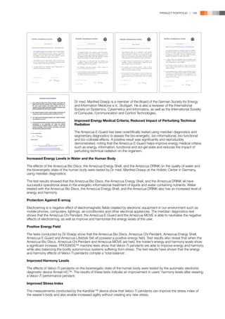 PRODUCT PORTFOLIO | 169




	                               Dr med. Manfred Doepp is a member of the Board of the German Society for Energy 	
	                               and Information Medicine e.V., Stuttgart. He is also a reviewer of the International 	
	                               Society on Systemics, Cybernetics and Informatics, as well as the International Society 	
	                               of Computer, Communication and Control Technologies.

	                           Improved Energy Medical Criteria; Reduced Impact of Perturbing Technical 	
	Radiation
	
	                           The Amezcua E-Guard has been scientifically tested using meridian diagnostics and 	
	                           segmentary diagnostics to assess the bio-energetic, bio-informational, bio-functional 	
	                           and bio-colloidal effects. A positive result was significantly and reproducibly 		
	                           demonstrated, noting that the Amezcua E-Guard helps improve energy medical criteria 	
	                           such as energy, information, functional and sol-gel state and reduces the impact of 	
	                           perturbing technical radiation on the organism.
	
Increased Energy Levels in Water and the Human Body

The effects of the Amezcua Bio Discs, the Amezcua Energy Shell, and the Amezcua DRINK on the quality of water and
the bioenergetic state of the human body were tested by Dr med. Manfred Doepp at the Holistic Center in Germany,
using meridian diagnostics.

The test results showed that the Amezcua Bio Discs, the Amezcua Energy Shell, and the Amezcua DRINK all have
successful operational areas in the energetic-informational treatment of liquids and water containing nutrients. Water
treated with the Amezcua Bio Discs, the Amezcua Energy Shell, and the Amezcua DRINK also has an increased level of
energy and harmony.

Protection Against E-smog

Electrosmog is a negative effect of electromagnetic fields created by electronic equipment in our environment such as
mobile phones, computers, lightings, air-conditioners and other electrical appliances. The meridian diagnostics test
shows that the Amezcua Chi Pendant, the Amezcua E-Guard and the Amezcua MOVE is able to neutralise the negative
effects of electrosmog, as well as improve and harmonise the energy levels of the user.

Positive Energy Field

The tests conducted by Dr Doepp show that the Amezcua Bio Discs, Amezcua Chi Pendant, Amezcua Energy Shell,
Amezcua E-Guard and Amezcua Lifestyle Set all possess a positive energy field. Test results also reveal that when the
Amezcua Bio Discs, Amezcua Chi Pendant and Amezcua MOVE are held, the holder’s energy and harmony levels show
a significant increase. PROGNOS™ machine tests show that Veloci-Ti pendants are able to improve energy and harmony
while also balancing the bodily autonomous systems suffering from stress. The test results have shown that the energy
and harmony effects of Veloci-Ti pendants compile a ‘total balance’.

Improved Harmony Levels

The effects of Veloci-Ti pendants on the bioenergetic state of the human body were tested by the automatic electronic
diagnostic device Amsat-HC™. The results of these tests indicate an improvement in users’ harmony levels after wearing
a Veloci-Ti performance pendant.

Improved Stress Index

The measurements conducted by the KardiVar™ device show that Veloci-Ti pendants can improve the stress index of
the wearer’s body and also enable increased agility without creating any new stress.
 