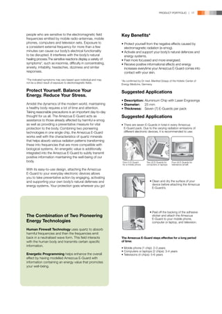 PRODUCT PORTFOLIO | 17




people who are sensitive to the electromagnetic field            Key Benefits*
frequencies emitted by mobile radio-antennae, mobile
phones, computers and television sets. Exposure to               •	Protect yourself from the negative effects caused by 	
a consistent external frequency for more than a few              	 electromagnetic radiation (e-smog).
minutes can cause our body’s electrical functionality            •	Activate and support your body’s natural defences and 	
to be disrupted. It interferes with the body’s natural           	 energy systems.
healing process.The sensitive reactions display a variety of     •	Feel more focussed and more energised.
symptoms*, such as insomnia, difficulty in concentrating,        •	Receive positive informational effects and energy 	
anxiety, irritability, headaches, dizziness and similar          	 increases everytime your Amezcua E-Guard comes into 	
responses.                                                       	 contact with your skin.

*The indicated symptoms may vary based upon individual and may   *As confirmed by Dr med. Manfred Doepp of the Holistic Center of
not be a direct result of exposure to electromagnetic fields.
                                                                 Energy Medicine, Germany.

Protect Yourself. Balance Your                                   Suggested Applications
Energy. Reduce Your Stress.
                                                                 •	Description:	Aluminium Chip with Laser Engravings
Amidst the dynamics of the modern world, maintaining             •	Diameter:	 25 mm
a healthy body requires a lot of time and attention.             •	Thickness:	 Seven (7) E-Guards per pack
Taking reasonable precautions is an important day-to-day
thought for us all. The Amezcua E-Guard acts as                  Suggested Applications
assistance to those already affected by harmful e-smog
as well as providing a preventative measure for vital            • There are seven E-Guards in total in every Amezcua 	
protection to the body. Combining two pioneering                 	 E-Guard pack. Due to the varying radiation emissions of 	
technologies in one single chip, the Amezcua E-Guard             	 different electronic devices, it is recommended to use:
works well with the characteristics of quartz minerals
that helps absorb various radiation patterns transforming
these into frequencies that are more compatible with
biological systems. An energetic value is additionally
integrated into the Amezcua E-Guard to subtly transmit
positive information maintaining the well-being of our
body.                                                            One (1) E-Guard      Two (2) E-Guards for   Four (4) E-Guards for
                                                                 for a mobile phone   computers or laptops   televisions (small)

With its easy-to-use design, attaching the Amezcua
E-Guard to your everyday electronic devices allows
you to take preventative action by engaging, activating
and supporting your own body’s natural defenses and                                      • Clean and dry the surface of your
energy systems. Your protection goes wherever you go!                                      device before attaching the Amezcua
                                                                                           E-Guard/s.




                                                                                         • Peel off the backing of the adhesive
The Combination of Two Pioneering                                                          sticker and attach the Amezcua
                                                                                           E-Guard to your mobile phone,
Energy Technologies                                                                        computer or laptop, and television.

Human Firewall Technology uses quartz to absorb
harmful frequencies and then the frequencies emit
back in a neutralised wave form. This field interacts            The Amezcua E-Guard stays effective for a long period
with the human body and transmits certain specific               of time:
information.
                                                                 • Mobile phone (1 chip): 2-3 years
                                                                 • Computers or laptops (2 chips): 3-4 years
Energetic Programming helps enhance the overall                  • Televisions (4 chips): 5-6 years
effect by having modelled Amezcua E-Guard with
information containing an energy value that promotes
your well-being.
 