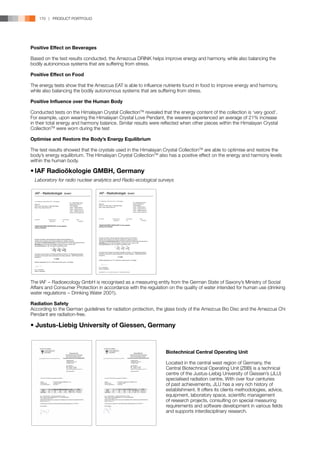 170 | PRODUCT PORTFOLIO




Positive Effect on Beverages

Based on the test results conducted, the Amezcua DRINK helps improve energy and harmony, while also balancing the
bodily autonomous systems that are suffering from stress.

Positive Effect on Food

The energy tests show that the Amezcua EAT is able to influence nutrients found in food to improve energy and harmony,
while also balancing the bodily autonomous systems that are suffering from stress.

Positive Influence over the Human Body

Conducted tests on the Himalayan Crystal CollectionTM revealed that the energy content of the collection is ‘very good’.
For example, upon wearing the Himalayan Crystal Love Pendant, the wearers experienced an average of 21% increase
in their total energy and harmony balance. Similar results were reflected when other pieces within the Himalayan Crystal
CollectionTM were worn during the test

Optimise and Restore the Body’s Energy Equilibrium

The test results showed that the crystals used in the Himalayan Crystal CollectionTM are able to optimise and restore the
body’s energy equilibrium. The Himalayan Crystal CollectionTM also has a positive effect on the energy and harmony levels
within the human body.

•	IAF Radioökologie GMBH, Germany
	 Laboratory for radio nuclear analytics and Radio-ecological surveys

                                                                                             

                                                            
                                                                                                                                                                                   
                                                                                                                                                                       
                                                                                                                                                     
  
                                                                                                                                                        
  
                                                                                                                                                                                  
                                                                                                                                                                                                            
                                                                                       
                                                                                                                                                                                                            
                                                                                       




                                                                                                                                                                              
                                                         
                                                                                                                                                                                                                
                                                                                           


                                                                                                                       
                                                                         
  




                                                                                                                       
                                                 
                                            
                           
                                             
                                                                                                                   
                                                                                                                                                                               
                                                                                                                                                                             
                                                                                                                                                                          
                                                                                                                                                                               
                                                         
                                                                
                                                                                                                       
                               
                          
                                                                                                                                                            
                                                 
                                                                                                                       
  



                                                                                                                       
                                                                                                                       
  
  
                                                                                                                        
                                                                                                                                                 
                                                                          
                                                                                                              
                                 
                               




The IAF − Radioecology GmbH is recognised as a measuring entity from the German State of Saxony’s Ministry of Social
Affairs and Consumer Protection in accordance with the regulation on the quality of water intended for human use (drinking
water regulations − Drinking Water 2001).

Radiation Safety
According to the German guidelines for radiation protection, the glass body of the Amezcua Bio Disc and the Amezcua Chi
Pendant are radiation-free.

• Justus-Liebig University of Giessen, Germany



                                                                                                                                                                                                                                            Biotechnical Central Operating Unit

                                                                                                                                                                                                                                            Located in the central west region of Germany, the
                                                                                                                                                                                                                                            Central Biotechnical Operating Unit (ZBB) is a technical
                                                                                                                                                                                                                                            centre of the Justus-Liebig University of Giessen’s (JLU)
                                                                                                                                                                                                                                            specialised radiation centre. With over four centuries
                                                                                                                                                                                                                                            of past achievements, JLU has a very rich history of
                                                                                                                                                                                                                                            establishment. It offers its clients methodologies, advice,
                                                                                                                                                                                                                                            equipment, laboratory space, scientific management
                                                                                                                                                                                                                                            of research projects, consulting on special measuring
                                                                                                                                                                                                                                            requirements and software development in various fields
                                                                                                                                                                                                                                            and supports interdisciplinary research.
 