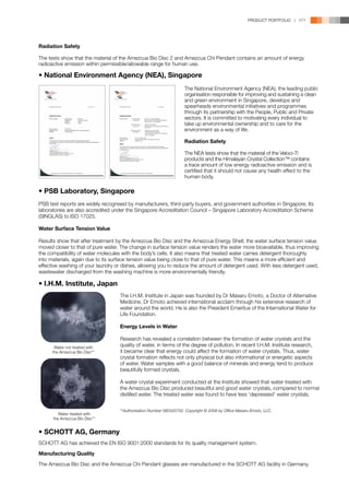 PRODUCT PORTFOLIO | 171




Radiation Safety

The tests show that the material of the Amezcua Bio Disc 2 and Amezcua Chi Pendant contains an amount of energy
radioactive emission within permissible/allowable range for human use.

• National Environment Agency (NEA), Singapore
                                                                    The National Environment Agency (NEA), the leading public
                                                                    organisation responsible for improving and sustaining a clean
                                                                    and green environment in Singapore, develops and
                                                                    spearheads environmental initiatives and programmes
                                                                    through its partnership with the People, Public and Private
                                                                    sectors. It is committed to motivating every individual to
                                                                    take up environmental ownership and to care for the
                                                                    environment as a way of life.

                                                                    Radiation Safety

                                                                    The NEA tests show that the material of the Veloci-Ti
                                                                    products and the Himalayan Crystal Collection™ contains
                                                                    a trace amount of low energy radioactive emission and is
                                                                    certified that it should not cause any health effect to the
                                                                    human body.

• PSB Laboratory, Singapore
PSB test reports are widely recognised by manufacturers, third-party buyers, and government authorities in Singapore. Its
laboratories are also accredited under the Singapore Accreditation Council – Singapore Laboratory Accreditation Scheme
(SINGLAS) to ISO 17025.

Water Surface Tension Value

Results show that after treatment by the Amezcua Bio Disc and the Amezcua Energy Shell; the water surface tension value
moved closer to that of pure water. The change in surface tension value renders the water more bioavailable, thus improving
the compatibility of water molecules with the body’s cells. It also means that treated water carries detergent thoroughly
into materials, again due to its surface tension value being close to that of pure water. This means a more efficient and
effective washing of your laundry or dishes, allowing you to reduce the amount of detergent used. With less detergent used,
wastewater discharged from the washing machine is more environmentally friendly.

• I.H.M. Institute, Japan
                                   The I.H.M. Institute in Japan was founded by Dr Masaru Emoto, a Doctor of Alternative
                                   Medicine. Dr Emoto achieved international acclaim through his extensive research of
                                   water around the world. He is also the President Emeritus of the International Water for
                                   Life Foundation.

                                   Energy Levels in Water

                                   Research has revealed a correlation between the formation of water crystals and the
       Water not treated with      quality of water, in terms of the degree of pollution. In recent I.H.M. Institute research,
      the Amezcua Bio Disc**       it became clear that energy could affect the formation of water crystals. Thus, water
                                   crystal formation reflects not only physical but also informational or energetic aspects
                                   of water. Water samples with a good balance of minerals and energy tend to produce
                                   beautifully formed crystals.

                                   A water crystal experiment conducted at the Institute showed that water treated with
                                   the Amezcua Bio Disc produced beautiful and good water crystals, compared to normal
                                   distilled water. The treated water was found to have less ‘depressed’ water crystals.


                                   **Authorisation Number 080320702. Copyright © 2008 by Office Masaru Emoto, LLC.
         Water treated with
      the Amezcua Bio Disc**


• SCHOTT AG, Germany
SCHOTT AG has achieved the EN ISO 9001:2000 standards for its quality management system.

Manufacturing Quality

The Amezcua Bio Disc and the Amezcua Chi Pendant glasses are manufactured in the SCHOTT AG facility in Germany.
 
