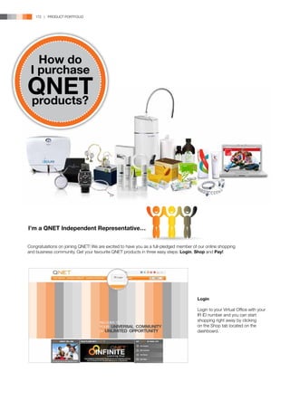 172 | PRODUCT PORTFOLIO




   How do
 I purchase
QNET
products?




I’m a QNET Independent Representative…


Congratulations on joining QNET! We are excited to have you as a full-pledged member of our online shopping
and business community. Get your favourite QNET products in three easy steps: Login, Shop and Pay!




                                                                                       Login

                                                                                       Login to your Virtual Office with your
                                                                                       IR ID number and you can start
                                                                                       shopping right away by clicking
                                                                                       on the Shop tab located on the
                                                                                       dashboard.
 