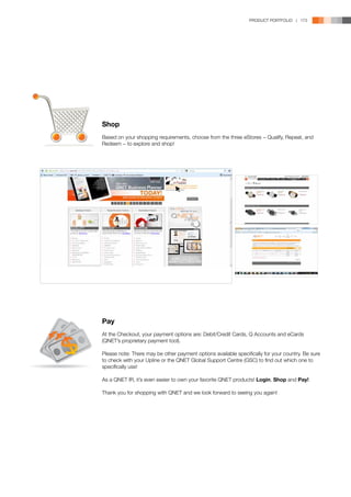 PRODUCT PORTFOLIO | 173




Shop
Based on your shopping requirements, choose from the three eStores − Qualify, Repeat, and
Redeem − to explore and shop!




Pay
At the Checkout, your payment options are: Debit/Credit Cards, Q Accounts and eCards
(QNET’s proprietary payment tool).

Please note: There may be other payment options available specifically for your country. Be sure
to check with your Upline or the QNET Global Support Centre (GSC) to find out which one to
specifically use!

As a QNET IR, it’s even easier to own your favorite QNET products! Login, Shop and Pay!

Thank you for shopping with QNET and we look forward to seeing you again!
 