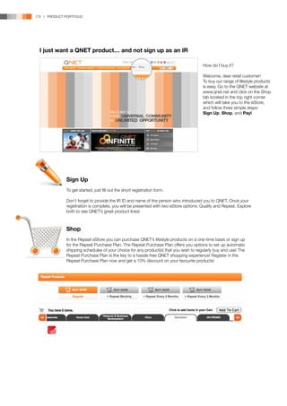 174 | PRODUCT PORTFOLIO




  I just want a QNET product… and not sign up as an IR

                                                                                        How do I buy it?

                                                                                        Welcome, dear retail customer!
                                                                                        To buy our range of lifestyle products
                                                                                        is easy. Go to the QNET website at
                                                                                        www.qnet.net and click on the Shop
                                                                                        tab located in the top right corner
                                                                                        which will take you to the eStore,
                                                                                        and follow three simple steps:
                                                                                        Sign Up, Shop, and Pay!




               Sign Up
               To get started, just fill out the short registration form.

               Don’t forget to provide the IR ID and name of the person who introduced you to QNET. Once your
               registration is complete, you will be presented with two eStore options: Qualify and Repeat. Explore
               both to see QNET’s great product lines!



               Shop
               In the Repeat eStore you can purchase QNET’s lifestyle products on a one-time basis or sign up
               for the Repeat Purchase Plan. The Repeat Purchase Plan offers you options to set up automatic
               shipping schedules of your choice for any product(s) that you wish to regularly buy and use! The
               Repeat Purchase Plan is the key to a hassle-free QNET shopping experience! Register in the
               Repeat Purchase Plan now and get a 10% discount on your favourite products!
 