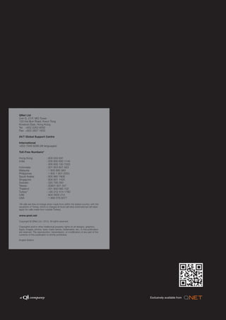 QNet Ltd
Unit G, 21/F, MG Tower
133 Hoi Bun Road, Kwun Tong
Kowloon East, Hong Kong
Tel: +852 2263 9000
Fax: +852 2827 1833

24/7 Global Support Centre

International
+603 7949 8288 (All languages)

Toll-Free Numbers*

Hong Kong                   : 800 933 691
India                       : 000 800 600 1144
                            : 000 800 100 7022
Indonesia                   : 001 803 601 923
Malaysia                    : 1 800 880 983
Philippines                 : 1 800 1 601 0053
Saudi Arabia                : 800 860 1806
Singapore                   : 800 601 1425
Sweden                      : 020 795 050
Taiwan                      : 00801 601 347
Thailand                    : 001 800 060 102
Turkey*                     : +90 212 414 1780
UAE                         : 800 0600 212
USA                         : 1 866 578 6077

*All calls are free-of-charge when made from within the stated country, with the
exception of Turkey, which is charged at local call rates (international call rates
apply for calls made from outside Turkey).

www.qnet.net

Copyright © QNet Ltd / 2012. All rights reserved.

Copyrights and/or other intellectual property rights on all designs, graphics,
logos, images, photos, texts, trade names, trademarks, etc., in this publication
are reserved. The reproduction, transmission, or modification of any part of the
contents of this publication is strictly prohibited.

English Edition
 