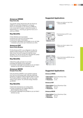 PRODUCT PORTFOLIO | 19




                                                              Suggested Applications
Amezcua DRINK
Enjoy Every Sip
                                                                                • Place your drinks on top of the
The specific energy frequencies with the Amezcua                                  Amezcua DRINK.
DRINK are particularly designed for all liquids.
Place your beverages on the Amezcua DRINK as
if you would with a coaster to allow the transfer of
frequencies to it – ensuring you get the most out of
what you DRINK!

Key Benefits                                                                    • Put the Amezcua EAT in your
                                                                                  refrigerator.
•	Feel refreshed and rejuvenated.
•	Improve your harmony and energy levels.
•	Improve the taste of beverages.
•	Convenient, lightweight and portable so you can take 	
	 it wherever you go and use it whenever you drink.

Amezcua EAT                                                                     • Place your food or plate on the
                                                                                  Amezcua EAT.
Savour Every Mouthful

Put the Amezcua EAT in your refrigerator to allow the
specific positive energy from the disc to enhance the
taste of your food and increase the shelf life of your
groceries. You can be sure the disc will impart the correct
energy frequency into everything you EAT!
                                                                                • Carry the Amezcua MOVE with you
Key Benefits                                                                      wherever you go.


•	Boost the quality and taste of your food.
•	Increase the shelf life of your groceries.
•	Convenient, lightweight and portable so you can take it 	
	 wherever you go and use it whenever you eat.

Amezcua MOVE
Energise Every Step                                           Suggested Applications
Carry the Amezcua MOVE in your pocket to improve              Amezcua DRINK
your harmony and energy levels, while also effectively
protecting yourself from electromagnetic fields (e-smog).     •	Description:	Round Aluminium Disc
The Amezcua MOVE is durable, light, and has a wide            •	Diameter:	 85 mm
range of carry options. You will have energy whenever         •	Thickness:	 3 mm
you MOVE!
                                                              Amezcua EAT
Key Benefits
                                                              •	Description:	Round Aluminium Disc
•	Harmonise and improve your energy levels.                   •	Diameter:	 85 mm
•	Protect yourself from the negative effects of 		            •	Thickness:	 3 mm
	 electromagnetic fields (e-smog).
•	Convenient, lightweight and portable so you can take it 	   Amezcua MOVE
	 wherever you go.
                                                              •	Description:	Round Aluminium Disc
                                                              •	Diameter:	 60 mm
                                                              •	Thickness:	 3 mm
 