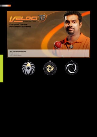 22 | PRODUCT PORTFOLIO




Energised Titanium
Performance Pendants




MUTTIAH MURALIDARAN
Cricketer
World Record Holder
QNET Product Ambassador




                    • Veloci-Ti Concord Pendant        • Veloci-Ti Cosmos Dynamic Pendant       • Veloci-Ti Cosmos Pendant


AN ENERGETIC SOLUTION                                                    All Veloci-Ti pendants are energised through Informational
                                                                         Energy Imprinting (IEI) Technology, a cutting-edge
As an active sportsperson, the desire to succeed                         technology that utilises the concept of energy waves
must be matched by the ability to run the hard road,                     and information frequency modulation by taking versatile,
the energy to put in the long hours of training, and the                 strong, lightweight titanium, imprinting this titanium with
perseverance to endure the strenuous demands of the                      positive energy and then adding performance information
sport; tournaments and competitions; early mornings                      to it through frequency modulation. The result is balanced
and exhausting days; training and workouts. And that                     and amplified energy levels and increased physical
is all just to stay on top of the game. Then, the athlete
                                                                         performance, endurance and agility. These positive
is still expected to keep up their personal life and
spend time with their families and friends.                              effects may help improve various functions of the body
                                                                         to be better equipped to handle the stresses of sports.
In addition to the physical requirements of being
an athlete, the considerations of well-being, proper                     The scientist behind IEI Technology is Dr med. Manfred
diet and doing whatever one can to maintain a peak                       Doepp who is a founding member of the Board of the
physical condition are all high on the list of priorities.               German Society for Energy and Information Medicine
                                                                         e.V., Stuttgart and a specialist in Nuclear Medicine and
The life of a sportsperson is about striking a balance                   Energy Medicine, as well as General Medicine. Dr Doepp
and having energy.                                                       is also a reviewer of the International Society on Systemics,
                                                                         Cybernetics and Informatics, as well as the International
With this philosophy, Veloci-Ti has been created with
the active sportsperson in mind.                                         Society on Computer, Communication and Control
                                                                         Technologies. A well-published scientist and researcher,
THE SECRET BEHIND VELOCI-TI                                              his fields of special interest include frequency distribution
                                                                         analysis; meridian diagnostics; segmentary diagnostics;
Veloci-Ti is the range of energised titanium performance                 Heart-Rate-Variability (HRV); vegetative regulation
pendants that are designed for high-level athletes and                   diagnostics; and system sciences.
active sportspeople, to assist performance energy and
help achieve a natural best in any sport.
 