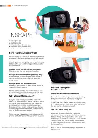 26 | PRODUCT PORTFOLIO




•	 InShape Toning Belt
•	 InShape Toning Gel
•	 InShape Energy Jelly
•	 InShape Meal Shake - Chocolate Flavour
•	 InShape Meal Shake - Vegetable Flavour
•	 InShape Health and Wellness Courses



For a Healthier, Happier YOU!
Are you looking for a simple yet effective way to ensure
you are living a smarter, healthier and happier lifestyle?

Integrating the most cutting-edge science and technology,
InShape offers you weight-management solutions to
suit your lifestyle.

InShape Toning Belt and InShape Toning Gel:
Strengthen and tone your abdominal muscles.

InShape Meal Shake and InShape Energy Jelly:
Ensure that you consume an appropriate number of
calories and optimal nutrients for your health and
energy levels.

InShape Health and Wellness Courses:
Provide you with a variety of digital content written by
health and nutrition experts.                                 InShape Toning Belt
                                                              From Flab to Firm
It’s time to take control of your health. Discover how
our revolutionary products can help you do just that!         Get the Abs You’ve Always Dreamed of!
Why Weight Management?                                        Do you find yourself looking in the mirror and wishing
                                                              that your stomach were more toned and tighter?
Everyone wants to look good and feel better with
their body. Today’s lifestyle of working long hours, eating
                                                              The InShape Toning Belt is a portable and revolutionary
high calorie meals, and having less time to exercise
                                                              3-in-1 abdominal toning belt which helps you achieve
prevents us from achieving our ideal body shape.
                                                              the abs you have always dreamed of!
Excess weight and obesity not only increase the risk
of developing diseases, but also reduce the quality of
                                                              The 3-in-1 Smart Toning Belt
your life and the simple joy of living.
                                                              While most slimming belts on the market use
To get in shape, calorie intake must be balanced with
                                                              vibration stimulation to improve circulation and toning,
physical activity. InShape can help you achieve your goals!
                                                              InShape Toning Belt integrates three of the latest
                                                              technologies to provide you with even MORE! With the
                                                              digital controller and its LCD display, you can easily
                                                              choose your preferred function, timing, intensity and
                                                              temperature level.

                                                              Now it’s time to learn about and enjoy the benefits of
                                                              each function!
 