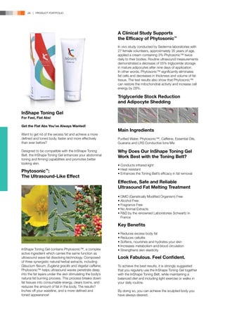 28 | PRODUCT PORTFOLIO




                                                            A Clinical Study Supports
                                                            the Efficacy of Phytosonic™
                                                            In vivo study conducted by Sederma laboratories with
                                                            27 female volunteers, approximately 35 years of age,
                                                            applied a cream containing 3% Phytosonic™ twice
                                                            daily to their bodies. Routine ultrasound measurements
                                                            demonstrated a decrease of 55% triglyceride storage
                                                            in mature adipocytes after nine days of application.
                                                            In other words, Phytosonic™ significantly eliminates
                                                            fat cells and decreases in thickness and volume of fat
                                                            tissue. The test results also show that Phytosonic™
                                                            can restore the mitochondrial activity and increase cell
                                                            energy by 28%.

                                                            Triglyceride Stock Reduction
                                                            and Adipocyte Shedding

InShape Toning Gel
For Fast, Flat Abs!

Get the Flat Abs You’ve Always Wanted!
                                                            Main Ingredients
Want to get rid of the excess fat and achieve a more
defined and toned body, faster and more effectively         Purified Water, Phytosonic™, Caffeine, Essential Oils,
than ever before?                                           Guarana and LRS Conductive Ions Mix

Designed to be compatible with the InShape Toning           Why Does Our InShape Toning Gel
Belt, the InShape Toning Gel enhances your abdominal
                                                            Work Best with the Toning Belt?
toning and firming capabilities and promotes better
looking skin.
                                                            • Conducts infrared light
                                                            • Heat resistant
Phytosonic :     ™
                                                            • Enhances the Toning Belt’s efficacy in fat removal
The Ultrasound-Like Effect
                                                            Effective, Safe and Reliable
                                                            Ultrasound Fat Melting Treatment
                                                            • GMO (Genetically Modified Organism) Free
                                                            • Alcohol Free
                                                            • Fragrance Free
                                                            • No Animal Extracts
                                                            • R&D by the renowned Laboratories Schwartz in 	
                                                            	 France

                                                            Key Benefits
                                                            • Reduces excess body fat
                                                            • Reduces cellulite
 Glaucium flavum      Euglena gracilis   Vegetal caffeine
                                                            • Softens, nourishes and hydrates your skin
                                                            • Increases metabolism and blood circulation
InShape Toning Gel contains Phytosonic™, a complex          • Strengthens skin elasticity
active ingredient which carries the same function as
ultrasound wave fat dissolving technology. Composed         Look Fabulous. Feel Confident.
of three synergistic natural herbal extracts, including
Glaucium flavum, Euglena gracilis and Vegetal caffeine,     To achieve the best results, it is strongly suggested
Phytosonic™ helps ultrasound waves penetrate deep           that you regularly use the InShape Toning Gel together
into the fat layers under the skin stimulating the body’s   with the InShape Toning Belt, while maintaining a
natural fat burning process. This process breaks down       balanced diet and including light exercise or walks in
fat tissues into consumable energy, clears toxins, and      your daily routine.
reduces the amount of fat in the body. The results?
Inches off your waistline, and a more defined and           By doing so, you can achieve the sculpted body you
toned appearance!                                           have always desired.
 