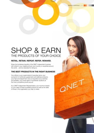 PRODUCT PORTFOLIO | 3




SHOP & EARN
THE PRODUCTS OF YOUR CHOICE
RETAIL. RETAIN. REPEAT. REFER. REWARD.
Share the borderless benefits of the QNET independent business
with others in your neighbourhood, your country, or anywhere around
the world… and be rewarded for doing so.

THE BEST PRODUCTS IN THE RIGHT BUSINESS
Your eStore is your supermarket of everyday items; your
survival kit of nutritional supplements and wellness products;
your high-end department store of exquisite luxury watches
and jewellery; your travel agent of worldwide vacations at
the most competitive prices around!

As a QNET Independent Representative, your income is based
on your sales of these incredible products as well as the sales
of those in the organisation you help to create.
 