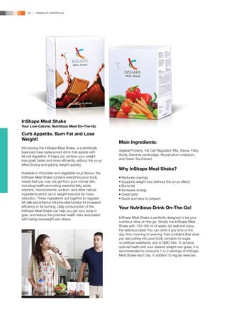 30 | PRODUCT PORTFOLIO




InShape Meal Shake
Your Low-Calorie, Nutritious Meal On-The-Go

Curb Appetite, Burn Fat and Lose
Weight!
                                                             Main Ingredients:
Introducing the InShape Meal Shake, a scientifically
balanced meal replacement drink that assists with            Vegetal Proteins, Fat Cell Regulation Mix, Stevia, Fatty
fat cell regulation. It helps you achieve your weight        Acids, Garcinia cambodgia, Ascophyllum nodosum,
loss goals faster and more efficiently, without the yo-yo    and Green Tea Extract
effect (losing and gaining weight quickly).
                                                             Why InShape Meal Shake?
Available in chocolate and vegetable soup flavour, the
InShape Meal Shake contains everything your body             • Reduces cravings
needs that you may not get from your normal diet,            • Supports weight loss (without the yo-yo effect)
including health-promoting essential fatty acids,            • Burns fat
vitamins, micronutrients, sodium, and other natural          • Increases energy
ingredients which aid in weight loss and fat mass            • Great taste
reduction. These ingredients act together to regulate        • Quick and easy to prepare
fat cells and enhance mitochondrial function for increased
efficiency in fat burning. Daily consumption of the          Your Nutritious Drink On-The-Go!
InShape Meal Shake can help you get your body in
gear, and reduce the potential health risks associated
with being overweight and obese.                             InShape Meal Shake is perfectly designed to be your
                                                             nutritious drink on-the-go. Simply mix InShape Meal
                                                             Shake with 150-180 ml of water, stir well and enjoy
                                                             the delicious taste! You can drink it any time of the
                                                             day, from morning to evening. Feel confident that what
                                                             you are putting into your body contains no sugar,
                                                             no artificial sweetener, and is GMO free. To achieve
                                                             optimal health and your desired weight loss goals, it is
                                                             recommended to consume 1 or 2 servings of InShape
                                                             Meal Shake each day, in addition to regular exercise.
 