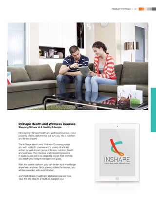 PRODUCT PORTFOLIO | 31




InShape Health and Wellness Courses
Stepping Stones to A Healthy Lifestyle

Introducing InShape Health and Wellness Courses − your
powerful online platform that will turn you into a nutrition
and fitness expert!

The InShape Health and Wellness Courses provide
you with in-depth courses and a variety of articles
written by well-known gurus in fitness, nutrition, health
and wellness. The intensive and interesting lessons
in each course serve as stepping stones that will help
you reach your weight management goals.

With this online platform, you can widen your knowledge
anywhere, anytime. Once you complete the course, you
will be rewarded with a certification.

Join the InShape Health and Wellness Courses now.
Take the first step to a healthier, happier you!
 